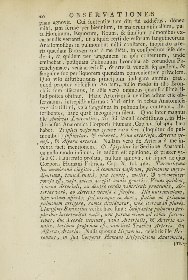 IO OBSERVATIONES \ piam agnovit. Cui fententiae tam diu fui addidus, donec* mihi, jam ferme per biennium, in majorum animalium, pu¬ ta Hominum, Equorum, Boum, & iimilium pulmonibus ex- carnandis verfanti, ut aliquid certi de vaforumfanguineorum Anaftomofibus in pulmonibus mihi conflaret, inopinato arte¬ ria quaedam Bronchialis a me dida, in confpedum fele de¬ derit, & quidem per fanguinem in ipfa contentum , unde eminebat, poflquam Pulmonum bronchia ab eorundem Pa¬ renchymate, vena arteriofa, & arteria venofa feparaflem, & fanguine fuo per liquorem quendam convenientem privarem*. Quo vifo diltributianiS' principium indagare animus eratp, quod propter abfciflam Aortam, nullo modo in illis Bron¬ chiis fum affecutus, in aliis vero omnibus quamfacillime ib lud poitea obtinui. Hanc Arteriam a nemine adhuc eile ob— fervatam, intrepide affirmo : \ iri enim in rebus Anatomicis exercitatiffimi, vafa fanguinea in pulmonibus contenta , de— fcribentes, hanc quali incognitam filent. Quos inter magnus ille Andre as Laurentius, vir fui laeeuii dodiffimus ,, in Hi- lioria fua Anatomica Corporis Humani,Cap.21. fol.369. haec* habet. Triplici vajorum genere caro hac (loquitur de pul¬ monibus) /u(linetur, & coharet, Vena arteriofa, Arteria ve~ # nofa, & Afpera arteria. Nullam vero de Arteria a me in¬ venta facit mentionem,. Cl. Spigelius in Sedione Anatomi¬ ca nullo modo infimus, in eadem efl opinione, & praeter va-- fa a Cl. Laurentio prolata, nullum agnovit, ut liquet ex ejus Corporis Humani Fabrica, Cap. X. fol. 361. ‘Parenchyma: hoc membrana cingitur, a communi vajorum, pulmonem ingre- dientium, tunica enata, qua tenuis , mollis, & vehementer porofa ejl, vafa autem accepit omnis generis: Venas quidem, d vena Arteriali, ex dextro cordis ventriculo prodeunt e, Ar¬ terias veroy ab Arteria venofa e finiftro. Illa nutrimentum, hac vitam a fert ; Jed utraque in duos, jlatim ac primum pulmonem attigere, ramos dividunturmox iterum in plures. Clari (fimi Bartholini verba hsc funt: Sub flantia pulmonis tri¬ plicibus intertexitur vajisnon parum etiam ad robur facien¬ tibus , d corde veniunt, Arterialis, © Arteria ve• nalis, tertium proprium eff videlicet Trachea Arteria, Ajpera ^Arteria. Nulla quoque Higmorus, celebris ille tannus * in fua Corporis Humani. ‘H ifqui (itione Anatomica, pra;--