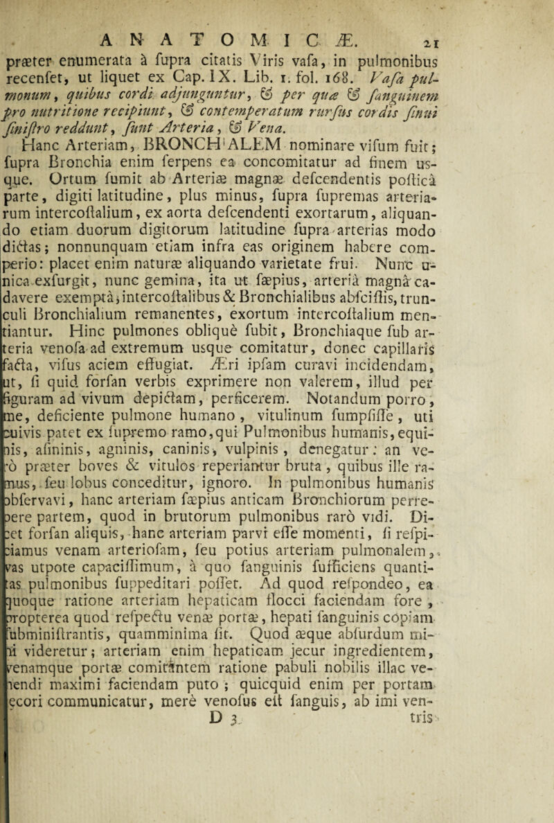 A N A T O M I C JE. 21 praeter enumerata £ fupra citatis Viris vafa, in pulmonibus recenfet, ut liquet ex Cap. IX. Lib. 1. fol. 168. Fafa pul- monam, quibus cordi adjunguntur, ® fanguinem pro nutritione recipiunt, @ contemperatum rurjus cordis fnui fnijlro reddunt, Arteria, © A V//0. Hanc Arteriam^ BRONCHIALEM nominare vifum fuit; fupra Bronchia enim ferpens ea concomitatur ad finem us¬ que. Ortum fumit ab Arteriae magnae defeendentis podici parte, digiti latitudine, plus minus, fupra fupremas arteria¬ rum intercoftalium, ex aorta defeendenti exortarum, aliquan¬ do etiam duorum digitorum latitudine fupra arterias modo didas; nonnunquam etiam infra eas originem habere com¬ perior placet enim naturae aliquando varietate frui. Nuirc u- nica exfurgit, nunc gemina, ita ut faepius, arteria magna ca¬ davere exempta,intercoitalibus& Bronchialibus abfeiflis, trun¬ culi Bronchialium remanentes, exortum intercoftalium men¬ tiantur. Hinc pulmones oblique fubit, Bronchiaque fub ar¬ teria venofa ad extremum usque comitatur, donec capillaris fada, vifus aciem effugiat. JEri ipfam curavi incidendam, ut, fi quid forfan verbis exprimere non valerem, illud per figuram ad vivum depidam, perficerem. Notandum porro, me, deficiente pulmone humano, vitulinum fumpfiffe, uti cuivis patet ex lupremo ramo,qui Pulmonibus humanis,equi¬ nis, afininis, agninis, caninis, vulpinis, denegatur; an ve¬ ro praeter boves & vitulos* reperiantur bruta , quibus ille ra¬ mus, feu lobus conceditur, ignoro. In pulmonibus humanis pbfervavi, hanc arteriam faepius anticam Bronchiorum perre¬ pere partem, quod in brutorum pulmonibus raro vidi. Di- :et forfan aliquis,-hanc arteriam parvi effe momenti, fi refpi- riamus venam arteriofam, feu potius arteriam pulmonalem 3 . yas utpote capaciffimum, a quo fanguinis fufficiens quanti- Ias pulmonibus funpeditari poffet. Ad quod refpondeo, ea |uoque ratione arteriam hepaticam flocci faciendam fore , rropterea quod refpedu vense porta?, hepati fanguinis copiam ubminiffrantis, quamminima fit. Quod aeque abfurdum mi- ii videretur; arteriam enim hepaticam jecur ingredientem, renamque portae comitantem ratione pabuli nobilis illae ve- lendi maximi faciendam puto ; quicquid enim per portam ecori communicatur, mere venofus eit fanguis, ab imi ven- D 3. tris-’