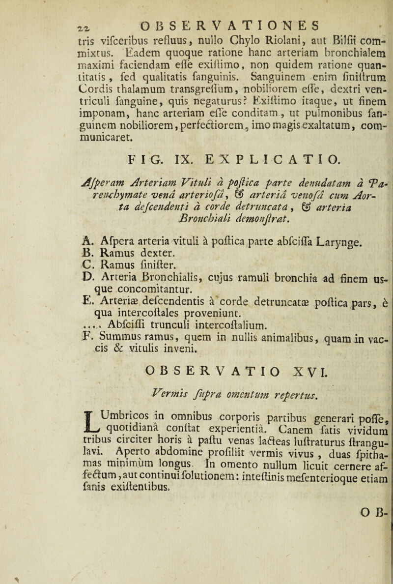 tris vifceribus refluus, nullo Chylo Riolani, aut Bilfn com¬ mixtus. Eadem quoque ratione hanc arteriam bronchialem maximi faciendam efle exiflimo, non quidem ratione quan¬ titatis , fed qualitatis fanguinis. Sanguinem enim finiflrum Cordis thalamum transgrefliim, nobiliorem efle, dextri ven¬ triculi fanguine, quis negaturus? Exiflimo itaque, ut finem imponam, hanc arteriam efle conditam, ut pulmonibus fan- guinem nobiliorem, perfediorem 5 imo magis exaltatum, com¬ municaret. F I G. IX. EXPLICATIO. Afpe^am Arteriam Vituli a poftica parte denudatam d Ba* reiuhymate vena arter iofd, & arteria venofd cum Aor¬ ta dejcendenti d corde detruncata, & arteria Bronchiali demonjirat. A. Afpera arteria vituli k poftica parte abfcifla Larynge. B. Ramus dexter. C. Ramus fmifter. D. Arteria Bronchialis, cujus ramuli bronchia ad finem us¬ que xoncomitantur. E. Arteriae defcendentis a corde detruncatae poftica pars, h qua intercoftales proveniunt. ...... Abfcifli trunculi intercoftalium. F. Summus ramus, quem in nullis animalibus, quaminvac-l cis & vitulis inveni. OBSERVATIO X V L ■> Vermis fupra omentum repertus. LUmbricos in omnibus corporis partibus generari pofle. quotidiana coniiat experientia. Canem fatis vividum tribus circiter horis a paitu venas iafteas luftraturus ftrangu- lavi. Aperto abdomine profiliit vermis vivus , duas fpitha-1 mas minimum longus. In omento nullum licuit cernere af- fe£him, aut continui folutionem: intellinismefenterioque etiam i fanis exilteniibus.