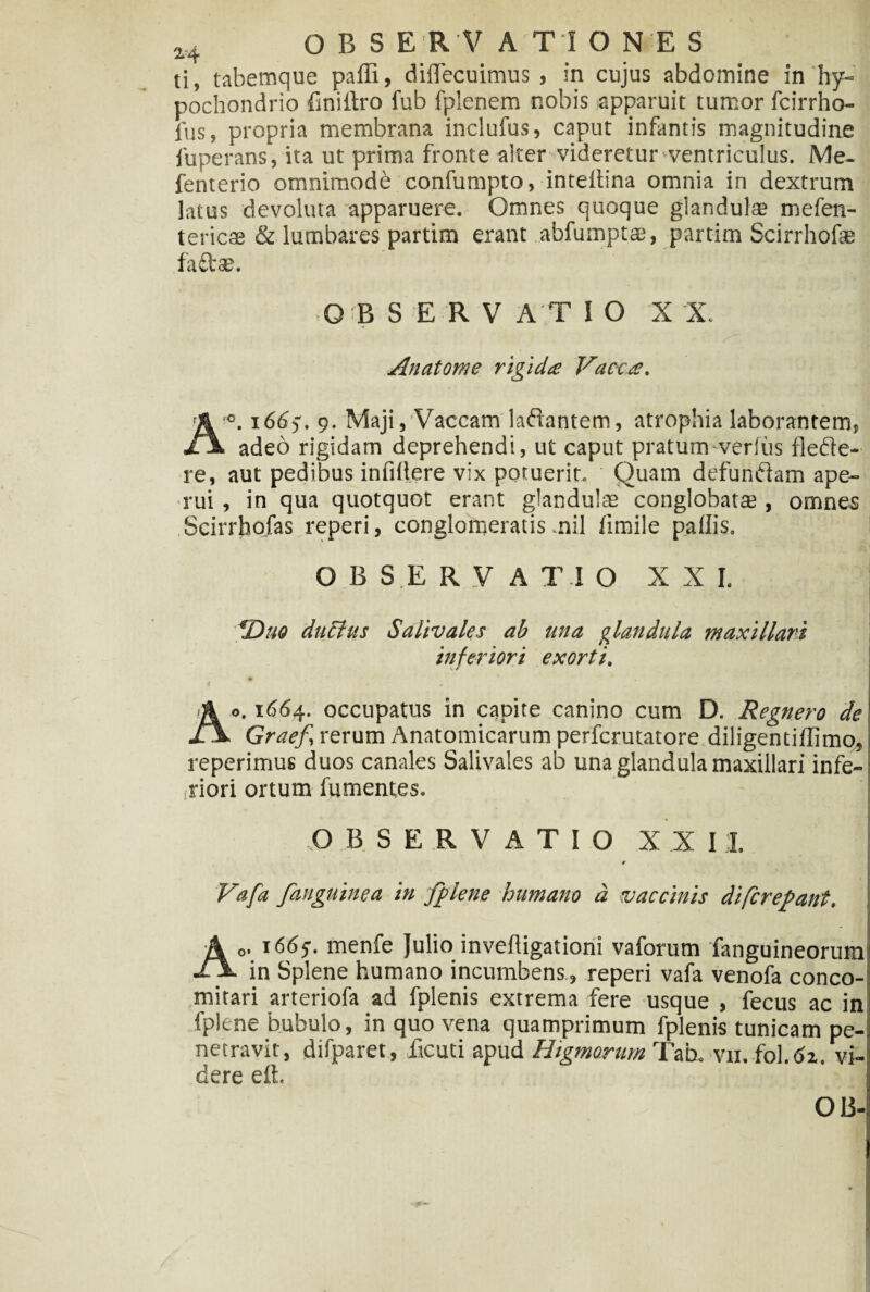 ti, tabemque paffi, diflfecuimus , in cujus abdomine in hy¬ pochondrio finidro fub fplenem nobis apparuit tumor fcirrho- fus, propria membrana inclufus, caput infantis magnitudine fuperans, ita ut prima fronte alter videretur‘ventriculus. Me- fenterio omnimode confumpto, intedina omnia in dextrum latus devoluta apparuere. Omnes quoque glandulae mefen- tericae & lumbares partim erant abfumptae, partim Scirrhofae faftae. OiBSERV AT I O X 'X. Anatome rigida Vacca. A°. i6(S). 9. Maji, Vaccam laftantem, atrophia laborantem, adeo rigidam deprehendi, ut caput pratum verius flede- re, aut pedibus infidere vix poruerit. Quam defundam ape¬ rui , in qua quotquot erant glandulae conglobatae, omnes Scirrhofas reperi, conglomeratis nil fimile pallis. OBSERVATIO XXI. *Duo ductus Salivales ab una glandula maxillari inferiori exorti. % Ao. 1664. occupatus in capite canino cum D. Regnero de Graef, rerum Anatomicarum perfcrutatore diligentiflimo, reperimus duos canales Salivales ab una glandula maxillari infe- -riori ortum fumentes. OBSERVATIO XXII. r Vafa fanguinea in /plene humano d vaccinis difcrepant. A„. 1665. menfe Julio invedigationi vaforum fanguineorum in Splene humano incumbens, reperi vafa venofa conco- mitari arteriofa ad fplenis extrema fere usque , fecus ac in fplene bubulo, in quo vena quamprimum fplenis tunicam pe¬ netravit, difparet, deuti apud Higmorum Tab. vu. fol.dz. vi- dere eft. OB-