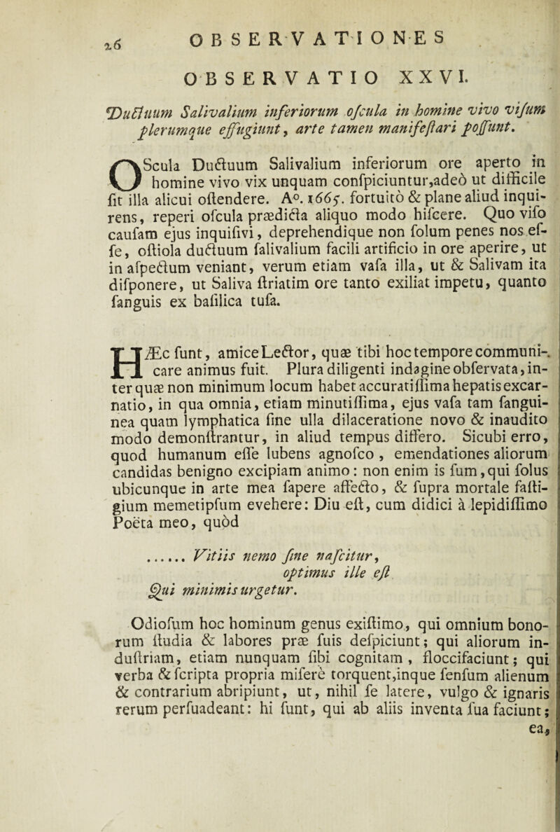 OBSERVATIO XXVI. ‘DuEluum Salivalium inferiorum ojcula in homine vivo vifunt plerumque effugiunt, arte tamen manifeflari fojfunt. OScula Du&uum Salivalium inferiorum ore aperto in homine vivo vix unquam confpiciuntur,aded ut difficile fit illa alicui offendere. A°. 1665. fortuito & plane aliud inqui¬ rens , reperi ofcula praedid a aliquo modo hifeere. Quo vifo caufam ejus inquifivi, deprehendique non folum penes nos ef- fe, offiola dufiuum falivalium facili artificio in ore aperire, ut in afpedum veniant, verum etiam vafa illa, ut & Salivam ita difponere, ut Saliva ftriatim ore tanto exiliat impetu, quanto fanguis ex bafilica tufa. HiEc funt, amice Leflor, quae tibi hoc tempore communi¬ care animus fuit. Plura diligenti indagineobfervata,in¬ ter quae non minimum locum habet accuratiffima hepatisexcar- natio, in qua omnia, etiam minutiflima, ejus vafa tam (angui¬ nea quam lymphatica fine ulla dilaceratione novo & inaudito modo demonftrantur, in aliud tempus differo. Sicubierro, quod humanum effe lubens agnofco , emendationes aliorum candidas benigno excipiam animo: non enim is fum,qui folus ubicunque in arte mea fapere affefto, & fupra mortale fafti- gium memetipfum evehere: Diu eft, cum didici a lepidiffimo Poeta meo, quod . Vitiis nemo fine nafcititr, optimus ille efl ffii minimis urgetur. s Qdiofum hoc hominum genus exiflimo, qui omnium bono¬ rum iludia & labores prae fuis defpiciunt; qui aliorum in- dufiriam, etiam nunquam fibi cognitam, floccifaciunt; qui verba fcfcripta propria mifere torquent,inque fenfum alienum & contrarium abripiunt, ut, nihil fe latere, vulgo & ignaris rerum perfuadeant: hi funt, qui ab aliis inventa lua faciunt;