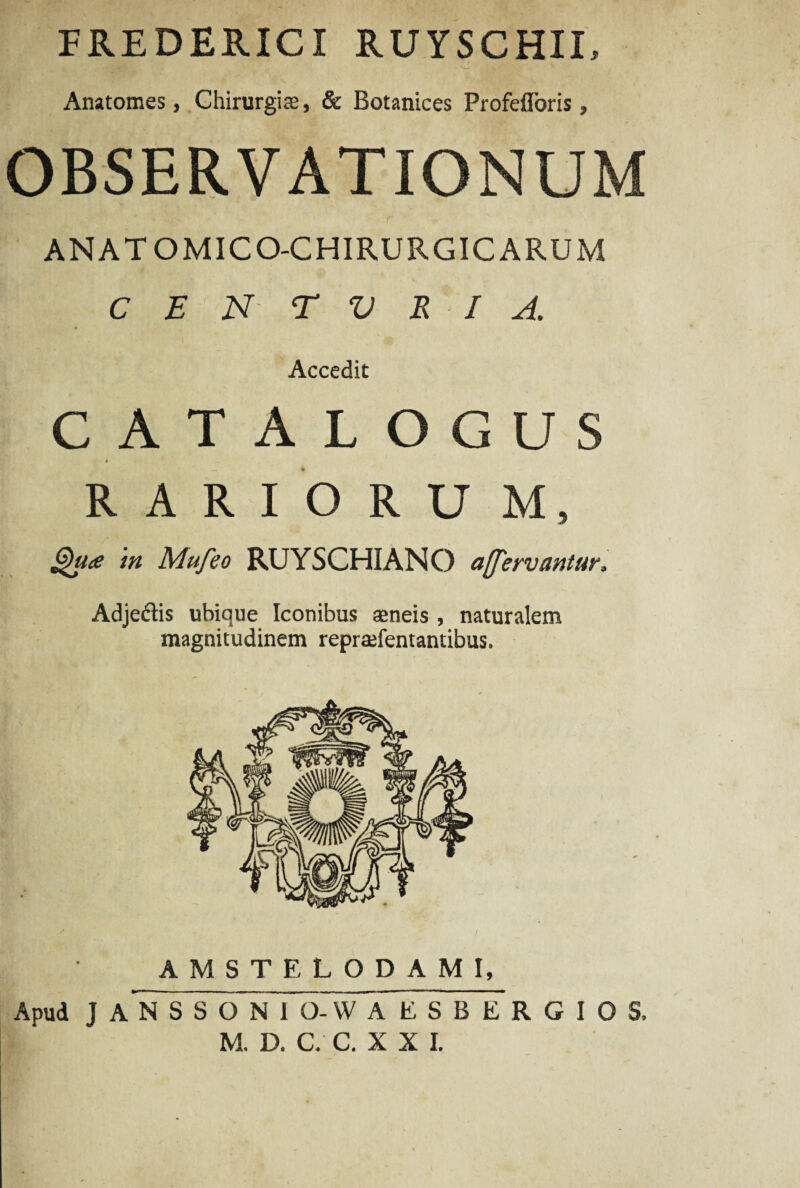 FREDERICI RUYSCHII, Anatomes, Chirurgia, & Botanices Profefloris, OBSERVATIONUM ANATOMICO-CHIRURGICARUM C E N T V E IA. • Accedit CATALOGUS 4 RARIORU M, Qu<e tn Mufeo RUYSCHIANO acervantur, Adjedtis ubique Iconibus aeneis , naturalem magnitudinem reprafentantibus. AMSTELODAMI, Apud J AN SSONIO-WA ESBE R G I O S,