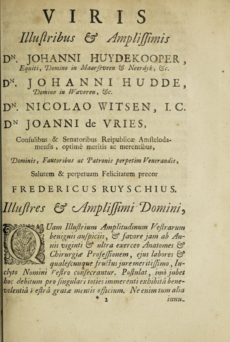 VIRIS Illu[tribus & Amplijjimis DN. JOHANNI HUYDEKOOPER , Equiti, 'Domino in Maarfevem & Neerdyk, Dn. JOHANNI H U DDE, Domino in IVaveren, DN. NICOLAO WITSEN, I. C, Dn JOANNI de VRIES, Confulibus & Senatoribus Reipublicse Amfteloda- menfis, optimi: meritis ac merentibus, iDominis, Fautoribus ac Tatronis perpetim Venerandis, Salutem & perpetuam Felicitatem precor FREDERICUS RUY S C H I U S. lllujires & L/lmpliffimi Domini) Uam llluflrium Amplitudinum Veftrarum benignis aufpiciis, & favore jam ab An¬ nis vigmti ultra exerceo Anatomes & Chirurgia Projejfionem, ejus labores & quale/cunque jruSlusjure mentijjimo, In¬ clyto Nomini Fefiro confeerantur. Pofiulats imb jubet hoc debitum pro fingulan toties immerenti exhibita bene¬ volentia Fejlra grata mentis officium. Ne enim tum alia * z innu.