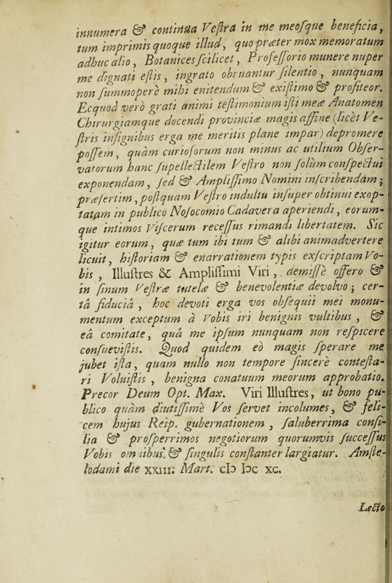 innumera & continua Veftra in me meofque beneficia, : tum imprimis quoque illud, quo prater mox memoratum adhuc alio, Botanices ficilicet, Profefforto munere nuper me di enati e(lis, ingrato obruantur/dentio , nunquam , nonfummopere mihi enitendum fe3 exiftimo & profiteor. Ecquod vero grati animi teflimonium iftti mea An atome n Chirurgiamque docendi provincia magis affine (licet Ve- JIris infignibus erga me mentis plane impar) depromere poffem, quam curio forum non minus ac utilium Ohfer- vaforum hanc fupellefttlem Veftro non filum confpeblui exponendam, Jed & AmpliJjimo Nomini mfcribendam, pra/ertim, poftquam Veftro indultu infuper obtinui exop- . tatam in publico Nojocomio Cadavera aperiendi, eorum- que intimos vijcerum receffus rimandi libertatem. Sic \ igitur eorum, qua tum ibi tum fe5 alibi animadvertere licuit, hiftoriam & enarrationem typis exjcriptam Vo¬ bis , Illuftres oC Ampliffimi Viri, aemijje offero fS in finum Veftra tutela & benevolentia devolvo; cer- td fiducia , hoc devoti erga vos obfiequii mei monu- i mentum exceptum a Vobis m benignis vultibus 7 ea comitate, qud me ipfum nunquam non refpicere confueviftis. Quod quidem eo magis fiperare me jubet ifta, quam nullo non tempore fincere contefta- ri Voluiftis , benigna conatuum meorum approbatio. Precor Deum Opt. Max. Viri Illuftres, ut bono pu¬ blico quam diutijfime Vos fervet incolumes, 0* fili¬ cem hujus Reip. gubernationem } faluberrima confi¬ lia & profperrimos negotiorum quorumvis /ucceffusi Vobis om Cibus. & flngulis confianter largiatur. Amfte- lodami die xxm; Mart. cb bc xc. Le£fo