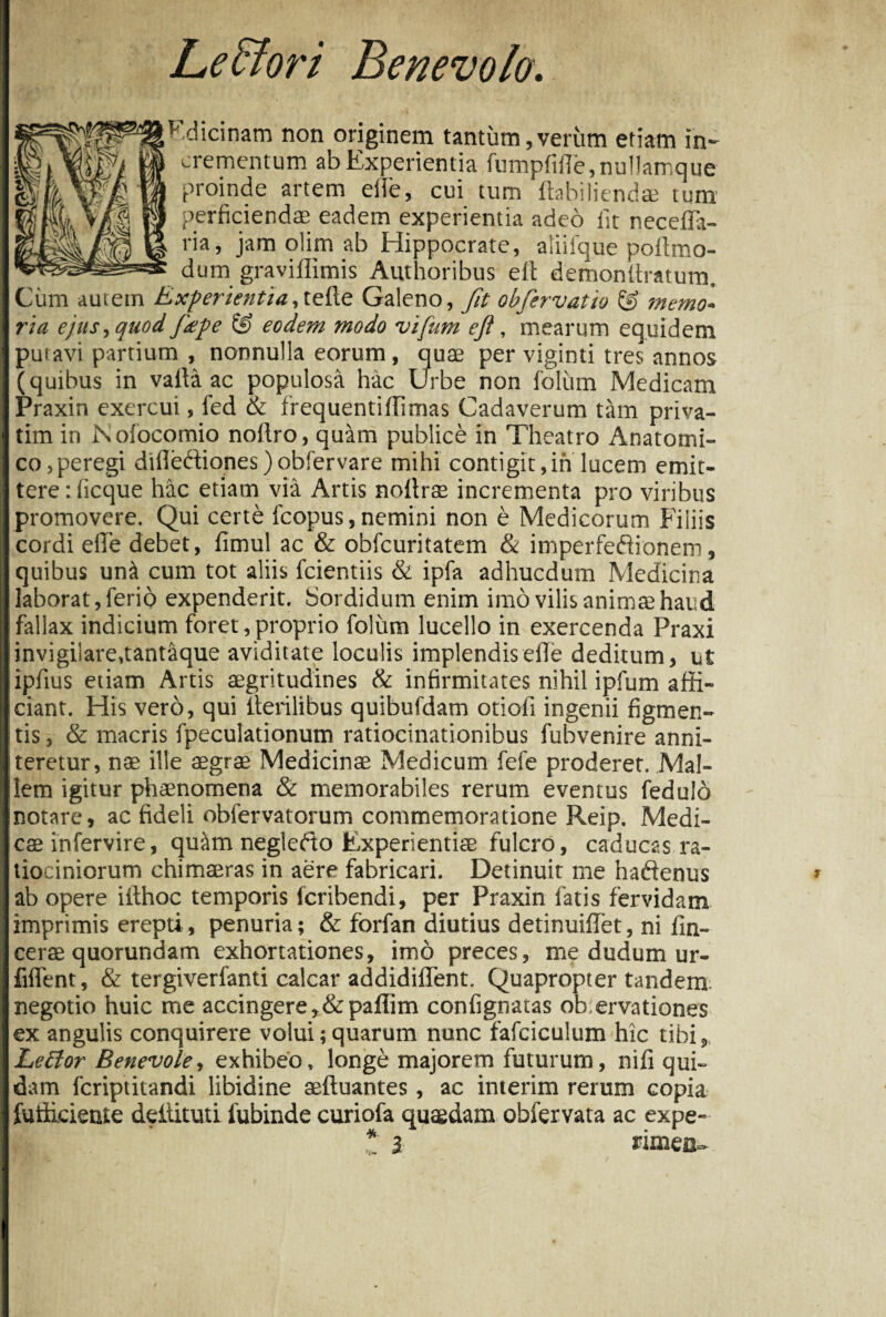 Leffiori Benevolo. F.dicinam non originem tantum,verum etiam in¬ crementum ab Experientia fumpfifle.nullamque proinde artem efte, cui tum ftnbiliendae tum perficiendae eadem experientia adeo iit neceiTa- ria, jam ohm ab Hippocrate, aliifque poftmo- dum graviilimis Authoribus eit demonilratum. Cum autem Experientia,tefle Galeno, fit obfiervatio & memo¬ ria ejus, quod Jdpe & eodem modo vifum eji, mearum equidem putavi partium , nonnulla eorum, quae per viginti tres annos (quibus in valla ac populosa hac Urbe non folum Medicam Praxin exercui, fed <& frequentiffimas Cadaverum tam priva- tim in Nolocomio nollro, quam publice in Theatro Anatomi¬ co, peregi difleftiones)obfervare mihi contigit,in lucem emit¬ tere : ficque hac etiam via Artis nollrse incrementa pro viribus promovere. Qui certe fcopus, nemini non e Medicorum Filiis cordi efle debet, fimul ac & obfcuritatem & imperfectionem, quibus un& cum tot aliis fcientiis & ipfa adhucdum Medicina laborat, ferio expenderit. Sordidum enim imo vilis animae haud fallax indicium foret, proprio folum lucello in exercenda Praxi invigilare,tantaque aviditate loculis implendis efle deditum, ut ipfius etiam Artis aegritudines & infirmitates nihil ipfum affi¬ ciant. His vero, qui Herilibus quibufdam otioli ingenii figmen¬ tis , & macris fpeculationum ratiocinationibus fubvenire anni¬ teretur, nae ille aegrae Medicinae Medicum fefe proderet. Mal¬ lem igitur phaenomena & memorabiles rerum eventus feduld notare, ac fideli obfervatorum commemoratione Reip. Medi¬ cae infervire, quiim negledto Experientiae fulcro, caducas ra¬ tiociniorum chimaeras in aere fabricari. Detinuit me hadenus ab opere iithoc temporis lcribendi, per Praxin fatis fervidam imprimis erepti, penuria; & forfan diutius detinuifTet, ni fin- cerae quorundam exhortationes, imo preces, me dudum ur- fiflent, & tergiverfanti calcar addidiffent. Quapropter tandem negotio huic me accingere,&paflim confignatas ob;ervationes ex angulis conquirere volui;quarum nunc fafciculum hic tibi, Leffor Benevole, exhibeo, longe majorem futurum, nifi qui¬ dam fcriptitandi libidine aefluantes, ac interim rerum copia futficiente deitituti iubinde curiofa quaedam obfervata ac expe- * l rimeu-