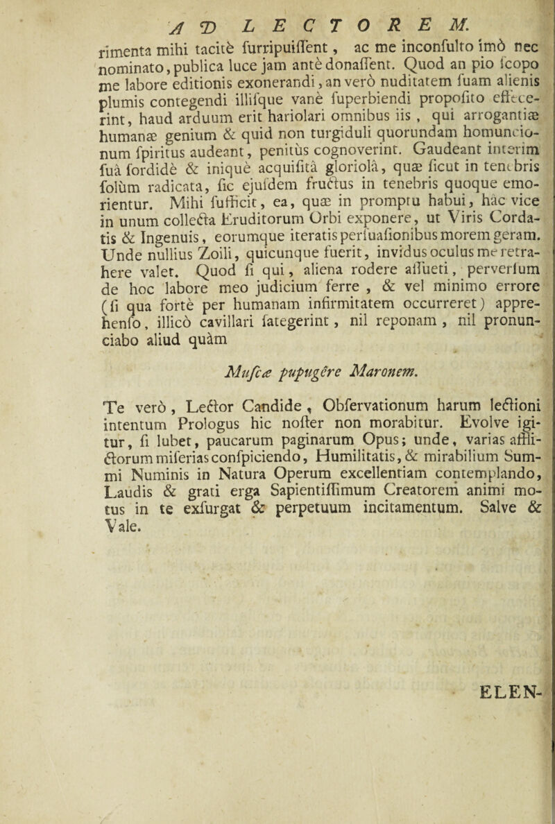 , . A T> LECTOREM. rimenta mihi taciti furripuiflent, ac me inconfulto irnd nec nominato, publica luce jam antedonaffent. Quod an pio icopo me labore editionis exonerandi, an vero nuditatem ibam alienis plumis contegendi illifque vane fuperbiendi propofito effece¬ rint, haud arduum erit hariolari omnibus iis , qui arrogantiae humanae genium & quid non turgiduli quorundam homuncio¬ num fpiritus audeant, penitus cognoverint. Gaudeant interim fua fordide & inique acquifita gloriola, quae ficut in tenebris folum radicata, fic ejufdem fruftus in tenebris quoque emo¬ rientur. Mihi fufhcit, ea, quae in promptu habui, hac vice in unum collefta Eruditorum Orbi exponere, ut Viris Corda¬ tis & Ingenuis, eorumque iteratis perfuafionibus morem geram. Unde nullius Zoili, quicunque fuerit, invidus oculus me retra¬ here valet. Quod fi qui, aliena rodere atfueti, perverlum de hoc labore meo judicium ferre , & vel minimo errore (fi qua forte per humanam infirmitatem occurreret) appre- henfo, illico cavillari fategerint, nil reponam , nil pronun- ciabo aliud quilm Mu fi a pupugere Maronem. Te ver6 , Lettor Candide , Obfervationum harum le&ioni intentum Prologus hic nofter non morabitur. Evolve igi¬ tur, fi lubet, paucarum paginarum Opus; unde, varias affii- (Sorummiferiasconfpiciendo, Humilitatis, & mirabilium Sum¬ mi Numinis in Natura Operum excellentiam contemplando, Laudis & grati erga Sapientiflimum Creatorem animi mo¬ tus in te exfurgat & perpetuum incitamentum. Salve & V ale. ELEN-