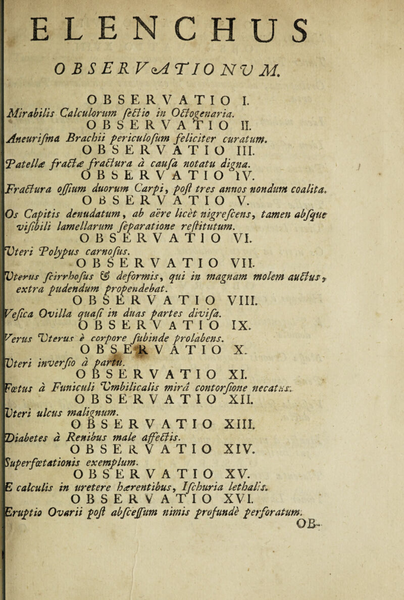 OBSERVATIO NV M O B S E R V ATIO I, Mirabilis Calculorum feBio in OBo^enaria. OBSERVATIO II. Aneurifma Brachii periculo fum feliciter curatum* OBSERVATIO III. B at elice fraBce fraBura a caufa notatu digna. OBSERVATIO IV. FraBura ojfium duorum Carpi, poft tres annos nondum coalita, OBSERVATIO V. Os Capitis denudatum, ab aere licet nigrefcensy tamen abfqm vifbili lamellarum feparatione reftitutum. OBSERVATIO VI. Uteri Bolypus carnofus. OBSERVATIO VII. Uterus fcirrhofus & deformis, qui in magnam molem auBus «, extra pudendum propendebat. OBSERVATIO VIIL Vefca Ovilla quafl in duas partes divifa. OBSERV ATIO IX. fSerus Uterus e corpore fubinde prolabens. OBSERVATIO X. I Uteri inverfo d partu. OBSERV AT I O XI. Foetus d Funiculi Umbilicalis mira contorfione necatus O B S E R VATIO XII. Uteri ulcus malignum. OBSERVATIO XIII. Diabetes a Renibus male affetiis. OBSERVATIO XIV. Superfatationis exemplum. OBSER V A T I O XV. E calculis in uretere h arentibus, Ifchuria lethalis. OBSERVATIO XVI. Eruptio Ovarii poft abfceffum nimis profunde perforatum. 0B- !