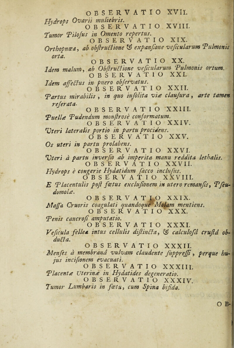 ffvdrots Ovarii muliebris. OBSERVATIO XVIII. Tumor Tilofus in Omento repertus. OBSERVATIO XIX. Orthopnoea, ab obftruchone & expan/ione vejtcularum ‘Pulmonis 0Tta' OBSERVATIO XX. Idem malum, ab Obftruffione ve ficularum Pulmonis ortum, OBSERVATIO XXL Idem affeftus in fuero objervatus. J OBSERVATIO XXII. Tartus mirabilis , in quo infiolita via claujura, arte tamen referata. OBSERVATIO XX1IX. ‘Puella Pudendum monjlrose conformatum. OBSERVATIO XXIV. rOteri lateralis portio in partu procidens. OBSERVATIO XXV. Os uteri in partu prolabens. OBSERVATIO XXVI. *Uteri d partu inverfio ab hnperita manu reddita lethalis. OBSERVATIO XXVII. Hydrops e congerie Hy dat i dum fiacco inclufius, OBSERVATIO XXVIII. E Placentulis pofl foetus exclufionem in utero remanfis, Pfeu- domola. OBSERVATIO XXIX. Maja Cruoris coagulati quandoque Molam mentiens» OBSERVATIO XXX. Penis cancrofi amputatio. OBSERVATIO XXXI. Veficula fellea intus cellulis diflinCla, ® calculofd crufld ob- duffa. OBSERVATIO XXXII. Menfies d membrana vulvam claudente JdppreJJl, per que hu¬ jus incifionem evacuati. OBSERVATIO XXXIII. Placenta Uterina in Hydatides deveneratio. OBSERVAT 1 O XXXIV Tumor Lumbaris in fice tu, cum Spina bifida.