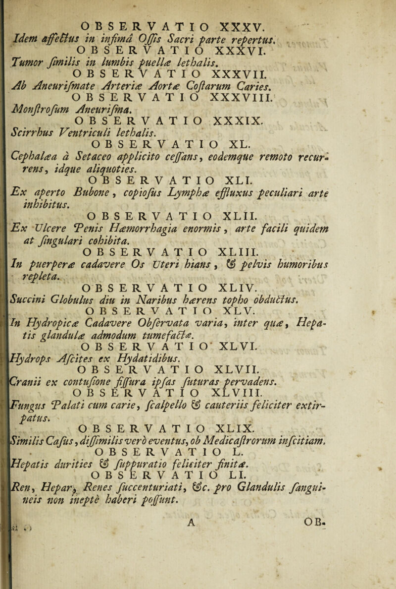Idem affebtus in infima OJfis Sacri parte repertus; O B SERVATIO XXXVI. Tumor fimilis in lumbis puella lethalis* OBSERVATIO XXXVII. Ab Aneurifmate Arteria Aorta Coftarum Caries. OBSERVATIO XXXVIII. Monfirofum Aneurijma. OBSERVATIO XXXIX. Scirrhus Ventriculi lethalis. OBSERVATIO XL. Cephalaa a Set ac eo applicito cejfians, eodemque remoto re cur - rmr, aliquoties. OBSERVATIO XLI. i?# aperto Bubone, copiofus Lympha effluxus peculiari arte inhibitus. OBSERVATIO XLII. -Eat Vicere Benis Hamorrhagia enormis, facili quidem at fingulari cohibita. OBSERVATIO XLIII. /?/ puerpera cadavere Os Uteri hians, ® pelvis humoribus repleta. OBSERVATIO XLIV. Succini Globulus diu in Naribus harens topho obdubius. OBSERVATIO XLV. /# Hydropica Cadavere Obfiervata varia, Hepa¬ tis glandula admodum tumefabt*. OBSERVATIO* XLVI. Hydrops Afcites ex Hydatidibus. OBSERVATIO XLVII. Cranii ex contufione fi fur a ipfas futuras pervadens. O B S E R V A T I O XLVIII. Fungus Balati cum carie, fcalpello & cauteriis feliciter extir- patus. OBSERVATIO XLIX. Similis Cafus, diffmilis vero eventus, ob Medicaftrorum infcitiam, OJB SERVATIO L. Hepatis durities & fuppuratio feliciter finita. OBSERVATIO LI. Heparp Renes fuccenturiati, t£c. pro Glandulis fangui¬ neis non inepte haberi pojfunt.