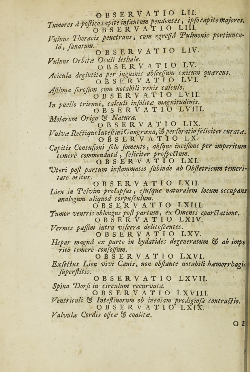 Tumores a 'pofiico capite infantum pendentes^ ipfo capit e majores. Vulnus Thoracis penetrans, eum egr effla Tulmonis portiuncu- «,/«<»observatio LIV. - V„!n«, Orbita ATIO L V. Acicula des lutita per inguinis abfcefflum exitum quaerens. OBSERVATIO L VI. Aftbma feroflum cum notabili renis calculo. J OBSERVATIO LVII. In Puello trienni, calculi in [olit £ magnitudinis. r OBSERVATIO LVIII. Molarum Origo & Natura. OBSERVATIO LIX. Vulva Refliquelnteflini Gangrana, & perforatio feliciter curata. OBSERVATIO LX. Capitis Contufioni folo fomento, abfque incifione per imperitum temere commendata , feliciter profpeflum. • OBSERVATIO L XI. Vteri poft partum inflammatio fubinde ab Obfetricum temeri¬ tate oritur. OBSERVATIO LXII. Lien in Telvim prolapfus, ejufque naturalem locum occupans analogum aliquod corpufculum. OBSERVATIO LXIII. Tumor ventris oblongus poft partum, ex Omenti cparfiatione, OBSERVATIO LXIV. Vermes paffim intra vifcera delitefcentes. OBSERVATIO LXV. Hepar magna ex parte in hydatides degeneratum & ab impe rito temere confojflum. OBSERVATIO LXVI. Exfeclus Lien vivi Canis, non obftante notabili hamorrhagu fuperflitis. OBSERVATIO LXVII. ’ j Spina Dor fi in circulum recurvata. OBSERVATIO LXV1II. Ventriculi Inteftinorum ob inediam prodigiofa contraflio. OBSERVATIO LX1X. Valvula Cordis ojflea & coalita.
