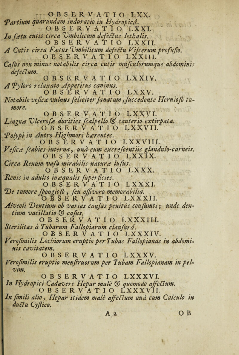 r OBSERVATIO LXX. ‘Partiunt quarundam in durat io in Hydropica. OBSERVATIO LXXI. ' In fatu cutis circa ‘Umbilicum defectus letbalis. OBSERVATIO LXXII. Cutis circa Fatus ‘Umbilicum defectu Vijcerum profnflo. OBSERVATIO LXXI1I. Cajus non minus notabilis circa cutis mufculorumque abdominis defectum. OBSERVATIO LXXIV. ' ’ \ • , .... —r 'ii A Pyloro relaxato Appetitus caninus. OBSERVATIO LXXV. Notabile vefic£ vulnus feliciter janatum yJuc cedente Herniofo tu¬ more. . OBSERVATIO LXXVI. Lingua Ulcerofa durities fcalpello © cauterio extirpata. OBSERVATIO LXXVII. ‘Polypi in Antro Highmori haerentes. OBSERVATIO LXXVIII. Vejicce fcabies interna, una cum excrefcentiis glandulo-carneis, OBSERVATIO LXXIX. Circa Renum vafa mirabilis natur £ lupus. OBSERVATIO LXXX. Renis in adulto hi£qualis fuperficies. OBSERVATIO LXXXI. De tumore fpongiofo , Ceu offivoro memorabilia. OBSER V A T I O LXXXII. Alveoli Dentium ob varias caufas penitus confumti; unde den¬ tium vacillatio & cafus. OBSERVATIO LXXXIII. Sterilitas d Tubarum Fallopiarum claujurd. OBSERVATIO LXXXIV. V?roftmiHs Lochiorum eruptio per T ubas Fallopianas in abdomi¬ nis cavitatem. OBSERVATIO LXXXV. Verojlmilis eruptio menjiruorum per Tubam Fallopianam in pel¬ vim. OBSERVATIO LXXXVI. In Hydropici Cadavere Hepar male & quomodo affe£lum. OBSERVATIO LXXXVII. In fimili alio, Hepar itidem male affeffum und cum Calculo in duffu Cyjiico.