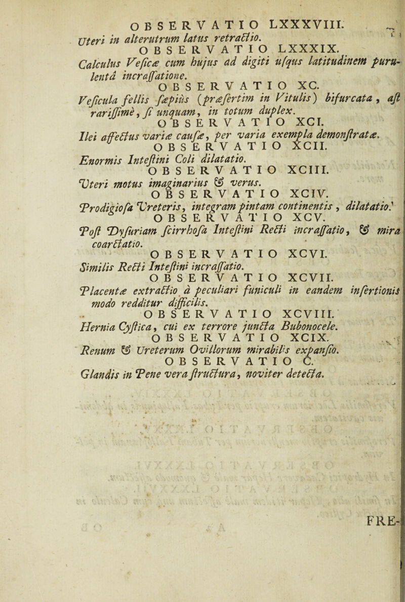 OBSERVATIO LXXXVIII. ^ uteri in alterutrum latus retraElio. OBSERVATIO LXXXIX. ; A Calculus Veficce cum hujus ad digiti ufqus latitudinem puru¬ lenta incraffatione. OBSERVATIO XC. Ve ficula fe Ilis fepiiis (prafertim in Vitulis) bifurcata , aft rari (Time, fi unquam, in totum duplex. OBSERVATIO XCI. Ilei affeEtus varice caufee, per varia exempla demonftratce, OBSERVATIO XCII. Enormis Inteflini Coli dilatatio. OBSERVATIO XCIII. Uteri motus imaginarius verus. OBSERVATIO XCIV. ‘Prodicio fa Ureteris, integram pintam continentis , dilatat io i OBSERVATIO XCV. poft ‘Dyfuriam fcirrhofa Inteflini Re EU incraffatio, mira coarElatio. OBSERVATIO XCVI. Smilis Re Eli Intefini incraffatio. OBSERVATIO XCVII. Placentce extraElio a peculiari funiculi in eandem infertionis modo redditur difficilis. OBSERVATIO XCVIII. Hernia Cyflica, cui ex terrore junEta Bubonocele. OBSERVATIO XCIX. ... 5 Renum & Ureterum Ovillorum mirabilis expanfio. OBSERVATIO C. Glandis in Pene vera f ruetur a, novit er deteEla. FRE- t