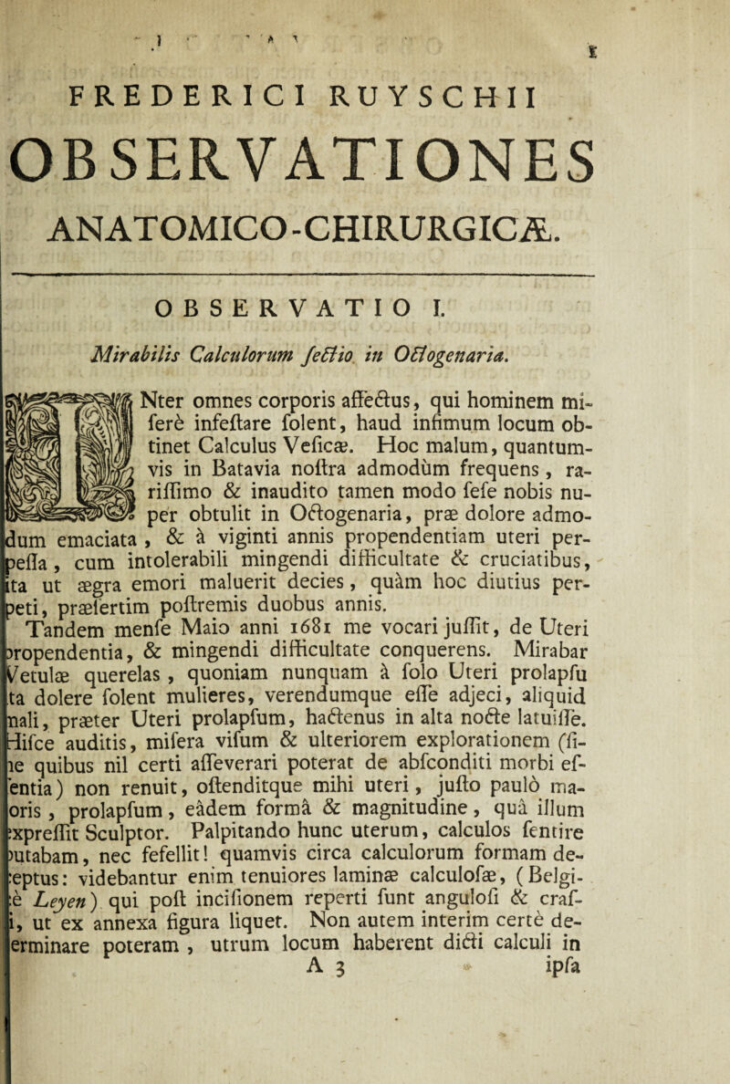 ’ ' A ^ FREDERICI RUYSCHII OBSERVATIONES ANATOMICO -CHIRURGICA. OBSERVATIO I. Mirabilis Calculorum JeEtio in Octogenaria. Nter omnes corporis affedus, qui hominem mi- ferb infeftare folent, haud infimum locum ob¬ tinet Calculus Vehes. Hoc malum, quantum¬ vis in Batavia noftra admodum frequens, ra- riffimo & inaudito tamen modo fefe nobis nu¬ per obtulit in Odogenaria, prae dolore admo¬ dum emaciata , & it viginti annis propendendam uteri per- pefla, cum intolerabili mingendi difficultate & cruciatibus, ta ut ffigra emori maluerit decies, quim hoc diutius per¬ peti, prtelerdm poftremis duobus annis. Tandem menfe Maio anni 1681 me vocari juffit, de Uteri aropendentia, & mingendi difficultate conquerens. Mirabar Metuite querelas, quoniam nunquam it folo Uteri prolapfu ta dolere folent mulieres, verendumque effie adjeci, aliquid nali, praeter Uteri prolapfum, hadenus in alta node latuille. tiifce auditis, mifera vifum & ulteriorem explorationem (fi- te quibus nil certi afTeverari poterat de abfconditi morbi ef- entia) non renuit, oftenditque mihi uteri, jufto paulo ma- oris, prolapfum, eiidem forma & magnitudine, qua illum :xpreffit Sculptor. Palpitando hunc uterum, calculos fentire mtabam, nec fefellit! quamvis circa calculorum formam de¬ mptus: videbantur enim tenuiores laminae calculofae, (Belgi- :e Leyen) qui poft incifionem reperti funt angulofi & craf- i, ut ex annexa figura liquet. Non autem interim certe de- erminare poteram , utrum locum haberent didi calculi in