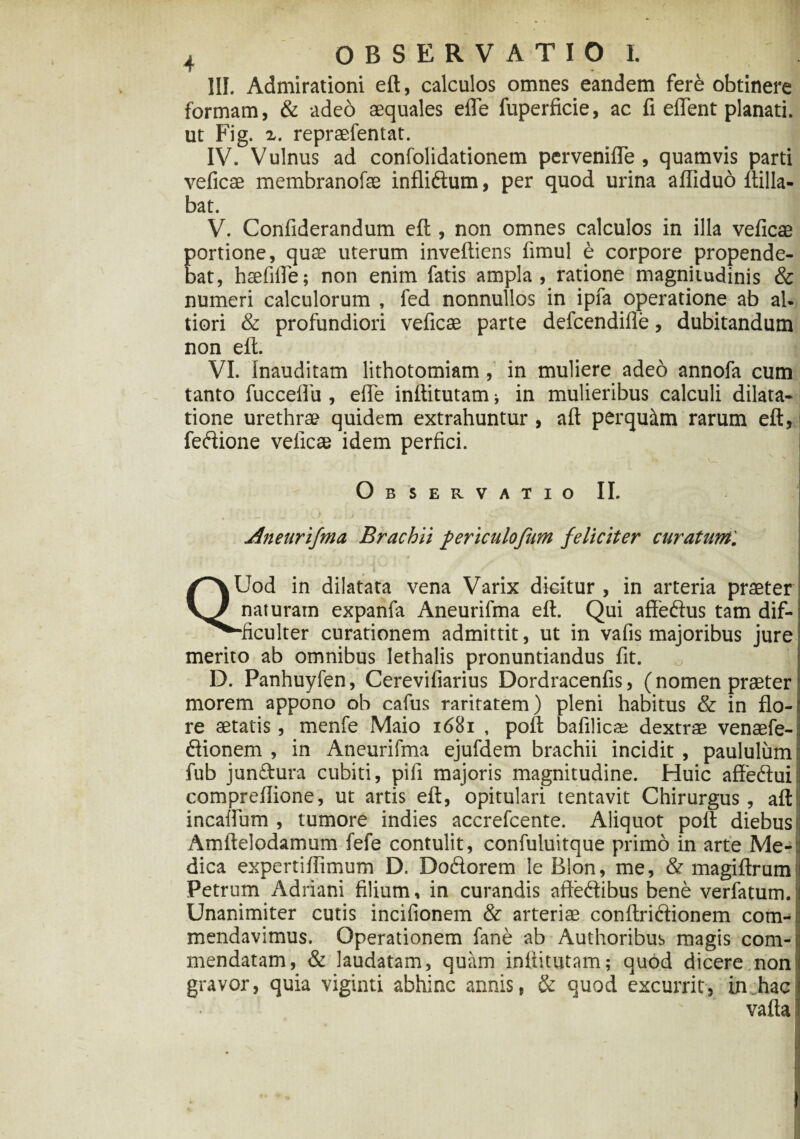 III. Admirationi eft, calculos omnes eandem fere obtinere formam, & adeo aequales efle fuperficie, ac fi elfent planati. ut Fig. i. repraefentat. IV. Vulnus ad confolidationem pervenifle , quamvis parti veficae membranofae infliftum, per quod urina afliduo ltilla- bat. V. Confiderandum eft , non omnes calculos in illa veficae portione, quae uterum inveftiens fimul e corpore propende¬ bat, haefifie; non enim fatis ampla, ratione magnitudinis & numeri calculorum , fed nonnullos in ipfa operatione ab aU tiori & profundiori veficae parte defcendifle, dubitandum non eft. VI. inauditam lithotomiam, in muliere adeo annofa cum tanto fucceflu , efle inftitutam * in mulieribus calculi dilata¬ tione urethrae quidem extrahuntur, aft perquitm rarum eft, feftione veficae idem perfici. Observatio II. Aneurifma Brachii periculofum feliciter curatum'. QUod in dilatata vena Varix dicitur, in arteria praeter naturam expanfa Aneurifma eft. Qui affeftus tam dif- ■ficulter curationem admittit, ut in vafis majoribus jure merito ab omnibus lethalis pronuntiandus fit. D. Panhuyfen, Cerevifiarius Dordracenfis, (nomen praeter morem appono ob cafus raritatem) pleni habitus & in flo¬ re aetatis, menfe Maio 1681 , poft bafilicse dextrae venaefe- ftionem , in Aneurifma ejufdem brachii incidit , paululum fub jun&ura cubiti, pifi majoris magnitudine. Huic affeftui compreflione, ut artis eft, opitulari tentavit Chirurgus, aft incaifum , tumore indies accrefcente. Aliquot polit diebus Amftelodamum fefe contulit, confuluitque primo in arte Me¬ dica expertiflimum D. Do&orem le Bion, me, & magiftrum Petrum Adriani filium, in curandis aftedibus bene verfatum. Unanimiter cutis incifionem & arteriae conftridionem com-| mendavimus. Operationem fane ab Authoribus magis com-< mendatam, & laudatam, quam inftitutam; quod dicere non: gravor, quia viginti abhinc annis, & quod excurrit, in hac valla
