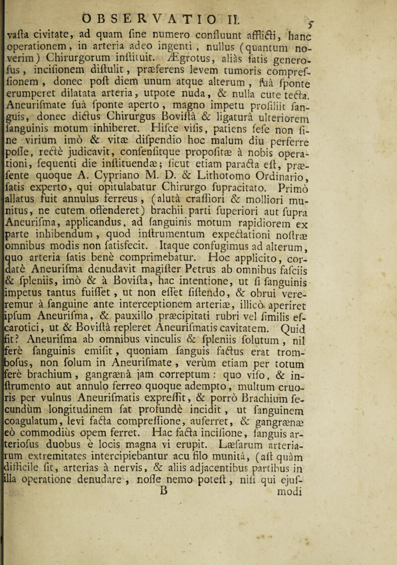 vafta civitate, ad quam fine numero confluunt affiidi, hanc operationem, in arteria adeo ingenti, nullus (quantum no¬ verim) Chirurgorum inftituit. iEgrotus, alias fatis genero- fus, incifionem diftulit, praeferens levem tumoris compref- lionem , donec poft diem unum atque alterum , fu a fponte erumperet dilatata arteria, utpote nuda, & nulla cure tefta, Aneurifmate fua fponte aperto , magno impetu profiliit fan¬ guis, donec diftus Chirurgus Bovifta & ligatura ulteriorem fanguinis motum inhiberet. Hifce vifis, patiens fefe non fi¬ ne virium imo & vitae difpendio hoc malum diu perferre polle, refte judicavit, confenfitque propofitae a nobis opera¬ tioni, fequenti die inltituendae; ficut etiam parafta eft, prae- fente quoque A. Cypriano M. D. & Lithotomo Ordinario, fatis experto, qui opitulabatur Chirurgo fupracitato. Primo allatus fuit annulus ferreus, (aluta crafliori & molliori mu¬ nitus, ne cutem offenderet) brachii parti fuperiori aut fupra Aneurifma, applicandus, ad fanguinis motum rapidiorem ex parte inhibendum , quod inttrumentum expedlationi noffrse omnibus modis non fatisfecit. Itaque confugimus ad alterum, quo arteria fatis bene comprimebatur. Hoc applicito, cor¬ date Aneurifma denudavit magifter Petrus ab omnibus fafciis & fpleniis, imo & a Bovifta, hac intentione, ut fi fanguinis impetus tantus fuiflet , ut non effet fiftendo, & obrui vere¬ remur a fanguine ante interceptionem arteriae, illico aperiret ipfum Aneurifma, & pauxillo praecipitati rubri vel fimilis ef- carotici, ut & Bovifta repleret Aneurifmatis cavitatem. Quid fit? Aneurifma ab omnibus vinculis & fpleniis folutum, nil fere fanguinis emifit, quoniam fanguis faftus erat trom- jbofus, non folum in Aneurifmate , verum etiam per totum fere brachium, gangraena jam correptum : quo vifo, & in- ftrumento aut annulo ferreo quoque adempto, multum cruo- ris per vulnus Aneurifmatis expreffit, & porro Brachium fe¬ cundum longitudinem fat profundi incidit, ut fanguinem coagulatum, levi fafta compreffione, auferret, & gangraenae eo commodius opem ferret. Hac fadla incilione, fanguis ar- teriofus duobus e locis magna vi erupit. LaEfarum arteria¬ rum extremitates intercipiebantur acu filo munita, (aliquam difficile fit, arterias a nervis, & aliis adjacentibus partibus in illa operatione denudare , nolle nemo poteft, nili qui ejuf- B modi