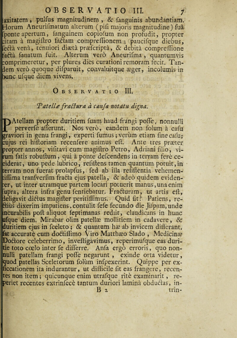 laxitatem, pullus magnitudinem , & fanguinis abundantiam, riorum Aneurifmatum alterum (pili majoris magnitudine) fua [ponteapertum, languinem copiofum non profudit, propter citam a magiftro factam compreflionem ; pauciique diebus, [edia vena, tenuiori diaeta praefcripta, & debita compreftione fadfia fanatum fuit. Alterum vero Aneurifma , quantumvis comprimeretur, per plures dies curationiremoram fecit. Tan¬ dem vero quoque difparuit, convaluitque aeger, incolumis in hunc ufque diem vivens. \ i. ’ Observatio III. ‘Patella fractura d caufa notatu digna. P Atellam propter duritiem fuam haud frangi pofTe, nonnulli perverfe allerunt. Nos vero, eandem non folum a cafu jgraviori in genu frangi, experti fumus; verum etiam fine cafu; i cujus rei hiltoriam recenfere animus eft. Ante tres praeter propter annos, vifitavi cum magillro Petro, Adriani filio, vi¬ rum fatis robultum, qui a ponte defcendens in terram fere ce- ciderat, uno pede lubrico, refiltens tamen quantum potuit,in • terram non fuerat prolapfus, fed ab illa relidentia vehemen- tiffima tranlverfim fradfa ejus patella, & adeo quidem eviden- I :er, ut inter utramque partem locari potuerit manus, una enim fupra, altera infra genu fentiebatur. Fradturam, ut artis eft, deligavit didfus magifter peritiflimus. Quid fit? Patiens, re- ftius dixerim impatiens,contulit fefe fecundo die jifpam,unde incurabilis poft aliquot feptimanas rediit, claudicans in hunc ufque diem. Mirabar olim patellae mollitiem in cadavere, & duritiem ejus in fceleto; & quantum hae ab invicem difterant, fat accurate cum dodiiffimo Viro Matthaeo Slado , Medicinae Dodtore celeberrimo, inveftigavimus, reperimufque eas duri¬ tie toto coelo inter fe differre. Anfa ergo erroris, quo non¬ nulli patellam frangi poffe negarunt , exinde orta videtur, quod patellas Sceletorum folum infpexerint. Quippe per ex- liccationem ita indurantur, ut difficile fit eas frangere, recen¬ tes non item; quicunque enim utrafque rite examinarit, re- periet recentes extrinfece tantum duriori lamina obdudias, in- B z trin-