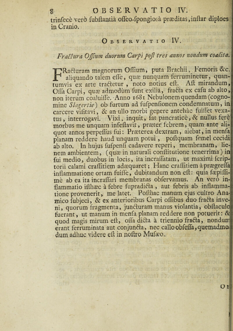 trinfece vero fubftantia offea-fpongiosa praeditas,inftar diploes- in Cranio. I Observatio IV. Fra&ura OJJittm duorum Carpi poft tres annos nondum coalita. FRaduram magnorum Offium, puta Brachii, Femoris &c. aliquando talem effe, quae nunquam ferruminetur, quan¬ tumvis ex arte tradetur , noto notius efl. Aft miranaum,! Offa Carpi, quae admodum funt exilia, frada ex cafu ab alto, non iterum coaluiffe. Anno 1681 Nebulonem quendam (cogno¬ mine Slagertse) ob furtum ad fufpenfionem condemnatum, in carcere viiitavi, & an ullo morbi genere antehac fuiflet vexa¬ tus , interrogavi. Vixi, inquit, fat pancratice, & nullus fere morbus me unquam infeftavit, praeter febrem, quam ante ali-' quot annos perpeffus fui: Praeterea dextram, aiebat, in menfa planam reddere haud unquam potui , poftquam femel cecidi ab alto. In hujus fufpenli cadavere reperi, membranam, lie¬ nem ambientem, (quae in naturali conllitutione tenerrima) in fui medio, duobus in locis, ita ineraffatam, ut maximi fcrip-: torii calami craffitiem adaequaret; Hanc craffitiemapraegreffa inflammatione ortam fuifle, dubitandum non efl: quia faepiffi- me ab ea ita incraffari membranas obfervamus. An vero in¬ flammatio iflhcec & febre fupradida , aut febris ab inflamma¬ tione provenerit, me latet. Poflhac manum ejus cultro Ana- mico fubjeci, & ex anterioribus Carpi offibus duo frada inve¬ ni, quorum fragmenta, junduram manus violantia, obflaeulo fuerant, ut manum in menfa planam reddere non potuerit: & quod magis mirum efl, offa dicta a triennio frada, nondurr erant ferruminata aut conjunda, nec calloobfdTa,quemadma: dum adhuc videre efl in noftro Mufleo.
