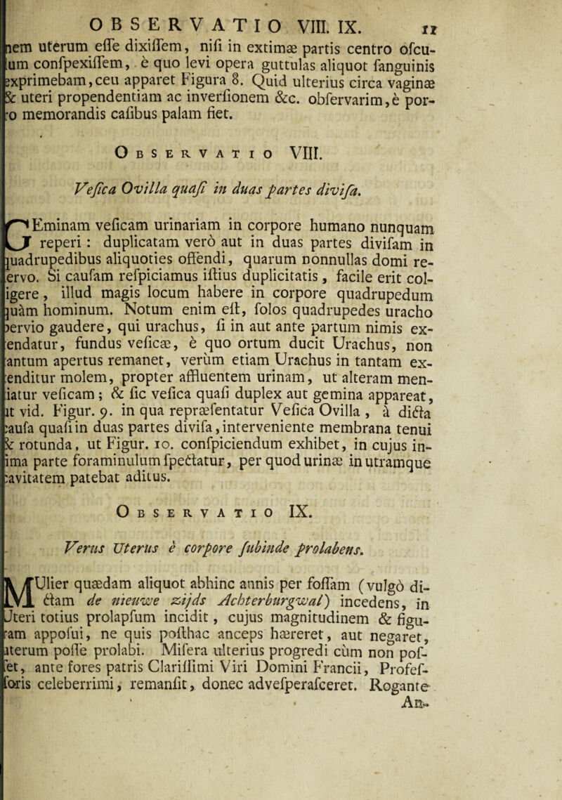 uterum efle dixiflem, nifi in extimae partis centro ofcu- confpexiflem, e quo levi opera guttulas aliquot fanguinis Eminam veficam urinariam in corpore humano nunquam reperi: duplicatam vero aut in duas partes divifam in [rupedibus aliquoties offendi, quarum nonnullas domi re- ervo. Si caufam refpiciamus iftius duplicitatis, facile erit col- igere, illud magis locum habere in corpore quadrupedum ]uam hominum. Notum enim efl, folos quadrupedes uracho lervio gaudere, qui urachus, fi in aut ante partum nimis ex- endatur, fundus veficae, t quo ortum ducit Urachus, non antum apertus remanet, verum etiam Urachus in tantam ex¬ tenditur molem, propter affluentem urinam, ut alteram men¬ tiatur veficam; & fic vefica quafi duplex aut gemina appareat, at vid. Figur. 9. in qua repraefentatur Vefica Ovilla , i difta :aufa quafi in duas partes divifa, interveniente membrana tenui rotunda, ut Figur. 10. confpiciendum exhibet, in cujus in¬ tima parte foraminulumfpedtatur, per quod urinte in utramque :avitatem patebat aditus. Observatio IX. Verus Uterus e corpore fubinde prolabens. jfc /fUfier quaedam aliquot abhinc annis per foflam (vulgo di- LV1 <fiam de nieuwe zijds Jlchterburgwal) incedens, in Uteri totius prolapfum incidit, cujus magnitudinem & fio-u- ram appofui, ne quis poflthac anceps hmreret, aut negaret, iterum polle prolabi. Mifera ulterius progredi cum non pof- fet, ante fores patris Clariflimi Viri Domini Francii, Profef- foris celeberrimi, remanfit, donec advefperafceret. Rogante ' • An»