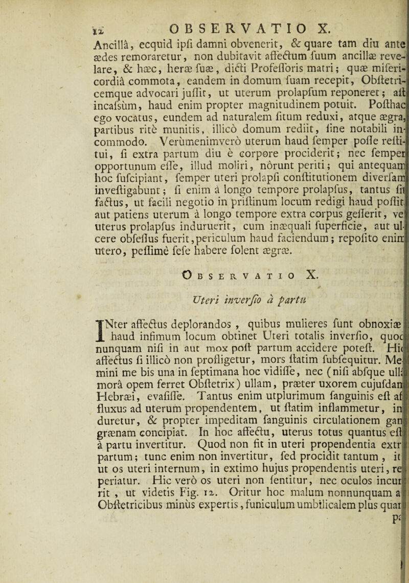 Ancilia, ecquid ipfi damni obvenerit, & quare tam diu ante aedes remoraretur, non dubitavit affedum fuum ancillae reve¬ lare, & haec, herae fuae, difti Profeflbris matri; quae miferi- cordid commota, eandem in domum fuam recepit, Obfletri- cemque advocari juflit, ut uterum prolapfum reponeret; ait incafsiim, haud enim propter magnitudinem potuit. Pofthac ego vocatus, eundem ad naturalem fitum reduxi, atque aegra, partibus rite munitis, illico domum rediit, line notabili in¬ commodo. Verumenimvero uterum haud femper polle refii tui, li extra partum diu e corpore prociderit; nec femper opportunum ede, illud moliri, norunt periti; qui antequam hoc lufcipiant, femper uteri prolapfi conftitutionem diverfam inveftigabunt; fi enim a longo tempore prolapfus, tantus fit faftus, ut facili negotio in priftinum locum redigi haud poflit aut patiens uterum a longo tempore extra corpus gefierit, ve uterus prolapfus induruerit, cum insequali fuperficie, aut ul¬ cere obfefius fuerit,periculum haud faciendum; repolito enim utero, pellime fefe habere folent aegr£e. Observatio X. Uteri 'mverjio a partu INter affeftus deplorandos , quibus mulieres funt obnoxiae haud infimum locum obtinet Uteri totalis inverfio, quoc-. nunquam nifi in aut mox pofi partum accidere poteft. Hiijj affe&us fi illico non profligetur, mors fiatim fubfequitur. Mei mini me bis una in feptimana hoc vidifle, nec (nifi abfque ullis mora opem ferret Obfletrix) ullam, praeter uxorem cujufdanj Hebraei, evafifle. Tantus enim utpiurimum fanguinis eft ali fluxus ad uterum propendentem, ut fiatim inflammetur, inj duretur, & propter impeditam fanguinis circulationem ganl graenam concipiar. In hoc affedtu, uterus totus quantus eflf a partu invertitur. Quod non fit in uteri propendentia extr y, partum; tunc enim non invertitur, fed procidit tantum , it ut os uteri internum, in extimo hujus propendentis uteri, re periatur. Hic vero os uteri non lentitur, nec oculos incur: rit , ut videtis Fig. jz. Oritur hoc malum nonnunquam a Obfietricibus miniis expertis, funiculum umbilicalem plus quar i