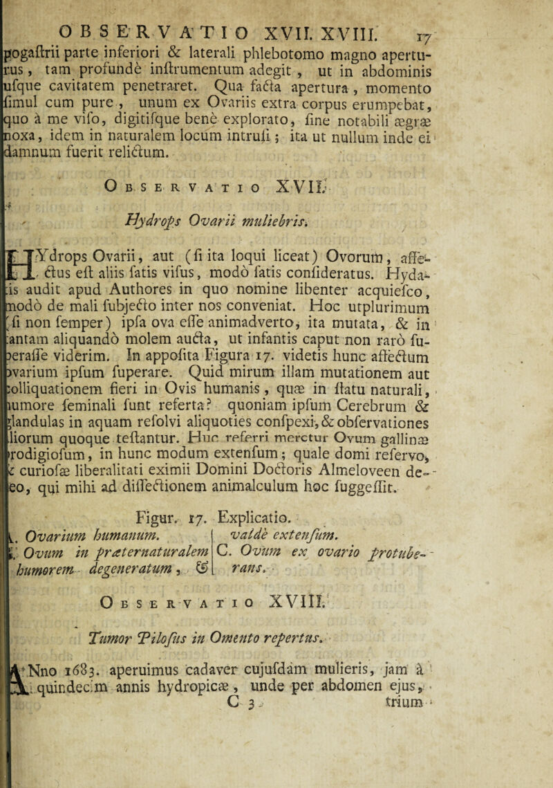 Ipogaftrii parte inferiori & laterali phlebotomo magno apertu¬ rus , tam profunde inftrumentum adegit , ut in abdominis ufque cavitatem penetraret. Qua fa&a apertura , momento timui cum pure , unum ex Ovariis extra corpus erumpebat, quo a me vifo, digitifque bene explorato, fine notabili segrse oxa, idem in naturalem locum intrufi; ita ut nullum inde ei lamnum fuerit relidum. as O B. S E R V A T I O X VII; Hydrops Ovarii muliebris r - . ' \ Ydrops Ovarii, aut (fi ita loqui liceat) Ovorum, aflfe- ■ , ftus eit aliis fatis vifus, modo latis conlideratus. Hyda^- audit apud Authores in quo nomine libenter acquiefco, odo de mali fubjefto inter nos conveniat. Hoc utplurimum fi non femper) ipfa ova efie animadverto, ita mutata,, & in 1 antam aliquando molem aufta, ut infantis caput non rato fu- erafie viderim. In appolita Figura 17. videtis hunc afteftum varium ipfum fuperare. Quid mirum illam mutationem aut olliquationem fieri in Ovis humanis, quae in fiatu naturali,. umore feminali funt referta? quoniam ipfum Cerebrum & ;landulas in aquam refolvi aliquoties confpexi,&o'ofervationes liorum quoque teftantur. Hur. referri meretur Ovum gallinas rodigiofum, in hunc modum extenfum; quale domi refervo* 1 curiofie liberalitati eximii Domini Do&oris Almeloveen de- - eo, qui mihi ad dilfeftionem animalculum hoc fuggeffit. Figur. 17. Explicatio. Ovarium humanum. |,‘ Ovum in prat ematuralem humorem ■ degeneratum, , valde extenfum. C. Ovum ex ovario protubs-- rans. Observatio XVIII. Tumor Tilcfts in Omento repertus.-- FNno 1683. aperuimus cadaver cujufdam mulieris, jam a quindecim annis hydropicae, unde per abdomen ejus, C 3 > trium >