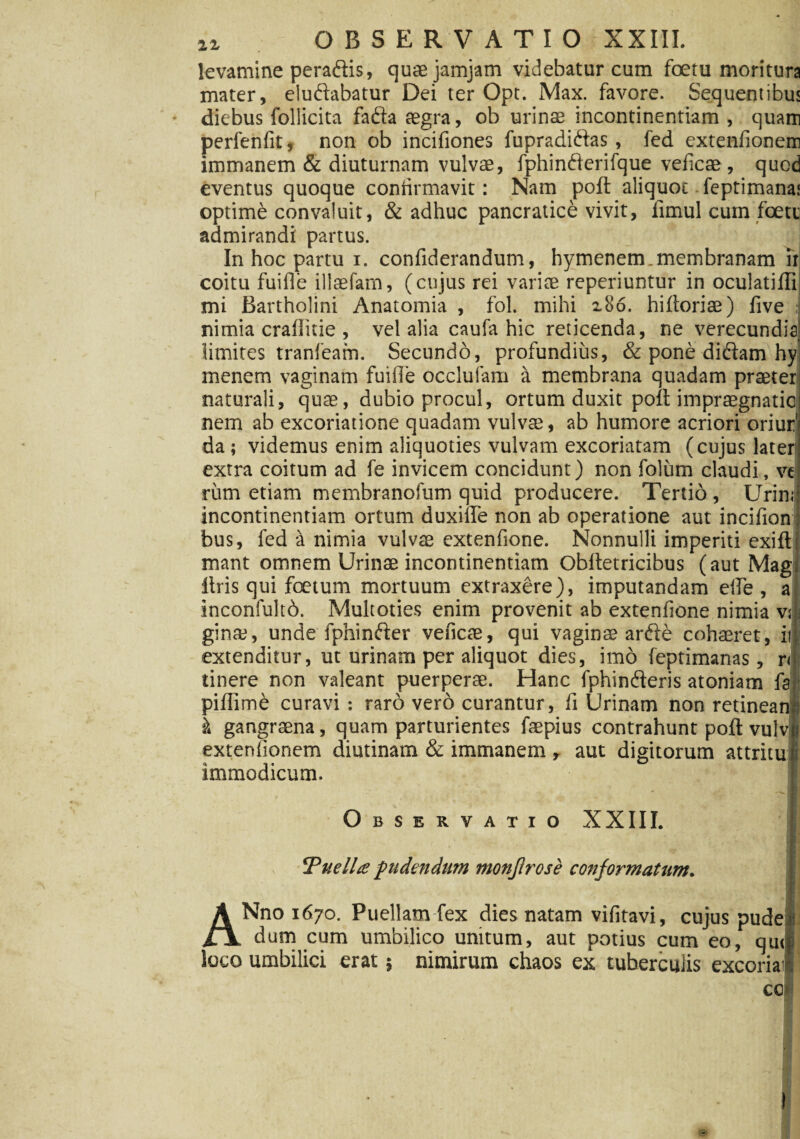 levamine peradiis, quaejamjam videbatur cum foetu moritura mater, elucidabatur Dei ter Opt. Max. favore. Sequentibus diebus follicita fada aegra, ob urinae incontinentiam , quam perfenfit, non ob incifiones fupradidlas , fed exteniionem immanem & diuturnam vulvae, fphindlerifque veficae, quod eventus quoque confirmavit: Nam poft aliquot feptimana! optime convaluit, & adhuc pancratice vivit, limul cum foete admirandi partus. J In hoc partu i. confiderandum, hymenem. membranam ir coitu fuifie illaefarn, (cujus rei variae reperiuntur in oculatifli mi Bartholini Anatomia , fol. mihi 2.86. hiftoriae) five : nimia crafiitie, vel alia caufa hic reticenda, ne verecundia,! limites tranfeam. Secundo, profundius, & pone didlam hy menem vaginam fuiile occluiam a membrana quadam praeter naturali, quae, dubio procul, ortum duxit poli impraegnatio nem ab excoriatione quadam vulvae, ab humore acriori oriur' da; videmus enim aliquoties vulvam excoriatam (cujus later extra coitum ad fe invicem concidunt) non foliim claudi, ve rum etiam membranofum quid producere. Tertio, Urini incontinentiam ortum duxiile non ab operatione aut incifion: bus, fed a nimia vulvae extenfione. Nonnulli imperiti exiit: mant omnem Urinae incontinentiam Obftetricibus (aut Mag liris qui foetum mortuum extraxere), imputandam elle , a inconfultd. Multoties enim provenit ab extenfione nimia vs gimu, unde fphindier veficae, qui vaginas ardi e cohaeret, ii| extenditur, ut urinam per aliquot dies, imo feptimanas, rd tinere non valeant puerperae. Hanc fphinderis atoniam fa pifllme curavi : raro vero curantur, fi Urinam non retineanl k gangraena, quam parturientes faepius contrahunt poli vulvh extenfionem diutinam & immanem , aut digitorum attritui immodicum. f| Observatio XXIII. | . M Tuella pudendum monjlrose conformatum. .. 1 ANno 1670. Puellam fex dies natam vifitavi, cujus pude dum cum umbilico unitum, aut potius cum eo, quql loco umbilici erat; nimirum chaos ex tuberculis excoria’ cc»