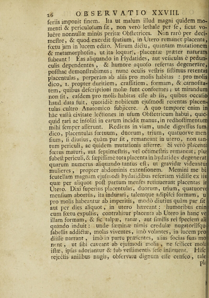feriis imponit finem. Ita ut malum illud magni quidem mo¬ menti & periculoium fit, non vero lethale per fe, ficut vo¬ luere nonnullae minus peritae Obftetrices. Non raro per deci- meitre, & quod excedit fpatium, in Utero remanet placenta, foetu jam in lucem edito. Mirum dictu, quantam mutationem & metamorphofin, ut ita loquar!, placenta; pr<£ter naturam fubeant! Eas aliquando in Hydatides, aut veikulas e pedun¬ culis dependentes , & humore aquofo refertas degenerare, pofihac demoniirabimus; nunc oculis veftris liffimus retentas placentulas, perperam ab aliis pro molis habitas : pro molis dico, i. propter duritiem, craflitiem, formam, & carnofita-, tem, quibus defcripiioni molae funt conformes; ut mirandum: non fit, eafdem pro molis habitas efle ab iis, quibus occafio haud data fuit, quotidie nobilcum ejufmodi retentas placen¬ tulas cultro Anatomico fubjicere. A quo tempore enim in hac valla civitate leftiones in ufum Obftetricum habui, qutc- quid rari ac infoliti in earum incidit manus,in redhollimentum mihi femper afferunt. Rediens in viam, unde digreflus lum. dico, placentulas foetuum, duorum, trium, quatuorve men fium, fi diutius, quam par fit, remaneant in utero, non tan¬ tum periculi, ac quidem mutationis afferre. Si vero placenta foetus maturi, aut feptimeffris, vel oftimeftris remaneat, plu; fubeit periculi, & faepiffime tota placenta in hydatides degenerat quarum numerus aliquando tantus eft, ut gravidae videantui mulieres, propter abdominis extenfionem. Memini me bi fcutellam magnam ejufmodi hydatidibus refertam vidiile ex iis quae per aliquot poft partum menfes retinuerant placentas it Utero. Dixi fuperius placentulas, duorum, trium, quatuom meniium abortus, ita indurari, talemque adipifci formam, u pro molis habeantur ab imperitis, modo diutius quam par iit aut per dies aliquot, in utero haereant: humoribus enin cum foetu expuliis, contrahitur placenta ab Utero in hanc ve illam formam, & fic talpae, ranae, aut fimilis rei fpeciem ali quando induit: unde feminae nimis credulae nugatoriifqul fabellis addidte, molas .viventes, imo volantes, in lucem pro,* diiile narrant, imo in partu praefentes, alias focias fuas mo nent, ut libi caveant ab ejufmodi molis , ne fcilicet mote iftae, ipias adoriantur & iub veilimentis fefe iniinuent. Hifc rejectis anilibus nugis, obfervatu dignum eife cenfeo, tale - pl‘|