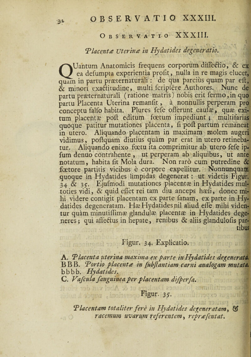 3* , OBSERVATIO XXXIII. Observatio XXXIII. t T * ' ***> r’\ ■■■#•• . ‘Placenta Uterina in Hydatides degeneratio. QUantum Anatomicis frequens corporum diffeftio, & ex ea defumpta experientia profit, nulla in re magis elucet, quam in partu praeternaturali : de qua parcius quam par elt, & minori exaftitudine, multi fcripfere Authores. Nunc de partu praeternaturali (ratione matris) nobis erit fermo,in quo partu Placenta Uterina remanfit, a nonnullis perperam pro conceptu falfo habita. Plures fefe offerunt caulae, quae exi¬ tum placentae poft editum foetum impediunt; multifarias quoque patitur mutationes placenta, fi poft partum remaneat in utero. Aliquando placentam in maximam molem augeri vidimus, poftquam diutius quam par erat in utero retineba¬ tur. Aliquando enixo foetu ita comprimitur ab utero fefe ip- fum denuo contrahente , ut perperam ab aliquibus, ut ante notatum, habita fit Mola dura. Non raro cum putredine & foetore partitis vicibus e corpore expellitur.: Nonnunquatii quoque in Hydatides limpidas degenerat: ut videtis Figur. 34 & 35. Ejufmodi mutationes placentae in Hydatides mul- totiesvidi, & quid effet rei tam diu anceps haefi, donec mi¬ hi videre contigit placentam ex parte fanam, ex parte in Hy¬ datides degeneratam. Hae Hydatides nil aliud effe mihi viden¬ tur quam minutiffimae glandulae placentae in Hydatides dege¬ neres; qui aftedus in hepate, renibus & aliis glandulofis par¬ tibus Figur. 34. Explicatio. . . - » * * . • p ^ f \ 'f *T ‘ f > f H ' i ~ • jptf T- -■ f * * jf - rt f r a /M A. ‘Placenta uterina maxima ex parte in Hydatides degenerata, BBB. Portio placenta in fubfiantiam carni analogam mutata b b b b. Hydatides. C. Vafcula f anguine a per placentam difperfa. Figur. 35. Placentam totaliter fere in Hydatides degeneratam, racemum uvarum referentem, reprafentat.