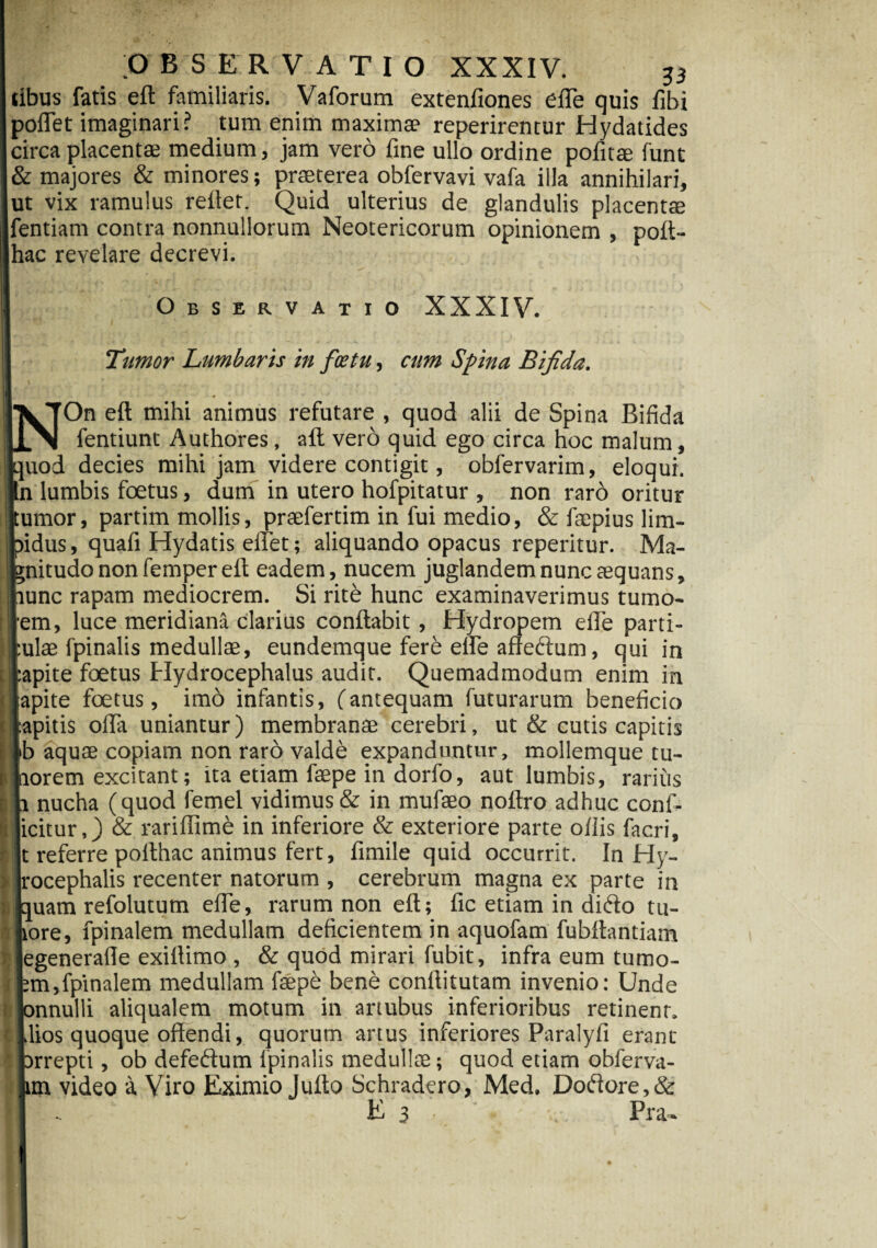tibus fatis eft familiaris. Vaforum extenfiones effe quis fibi poflet imaginari? tum enim maximae reperirentur Hydatides circa placentae medium, jam vero fine ullo ordine politae funt |& majores & minores; praeterea obfervavi vafa illa annihilari, ut vix ramulus reflet. Quid ulterius de glandulis placentae fentiam contra nonnullorum Neotericorum opinionem , poft- hac revelare decrevi. Observatio XXXIV. Tumor Lumbaris in fcetu, cum Spina Bifida. On eft mihi animus refutare , quod alii de Spina Bifida fentiunt Authores, aft vero quid ego circa hoc malum, _uod decies mihi jam videre contigit, obfervarim, eloqui, n lumbis foetus, dum in utero hofpitatur , non raro oritur umor, partim mollis, praefertim in fui medio, & faepius lim- idus, quafi Hydatis ellet; aliquando opacus reperitur. Ma- nitudo non femper eft eadem, nucem juglandem nunc aequans, unc rapam mediocrem. Si rite hunc examinaverimus tumo- em, luce meridiana clarius conflabit, Hydropem efle parti- ulae fpinalis medullae, eundemque fere eife affeftum, qui in apite foetus Hydrocephalus audit. Quemadmodum enim in apite foetus, imo infantis, (antequam futurarum beneficio apitis olla uniantur) membranae cerebri, ut & cutis capitis b aquae copiam non raro vald& expanduntur, mollemque tu- -orem excitant; ita etiam faepe in dorfo, aut lumbis, rarius nucha (quod femel vidimus & in mufaeo noftro adhuc confi¬ citur ,) & rariffime in inferiore & exteriore parte ollis facri, referre polthac animus fert, fimile quid occurrit. In Hy- ocephalis recenter natorum , cerebrum magna ex parte in quam refolutum efte, rarum non eft; fic etiam in ditfto tu¬ tore, fpinalem medullam deficientem in aquofam fubftantiam egenerafle exiftimo , & quod mirari fubit, infra eum tumo- ;m,fpinalem medullam faepe bene conftitutam invenio: Unde onnulli aliqualem motum in artubus inferioribus retinent, lios quoque offendi, quorum artus inferiores Paralyfi erant arrepti, ob defetffum fpinalis medullae; quod etiam obferva- im video a Viro Eximio Jufto Schradero, Med. Dotffore,& Es- Pra-