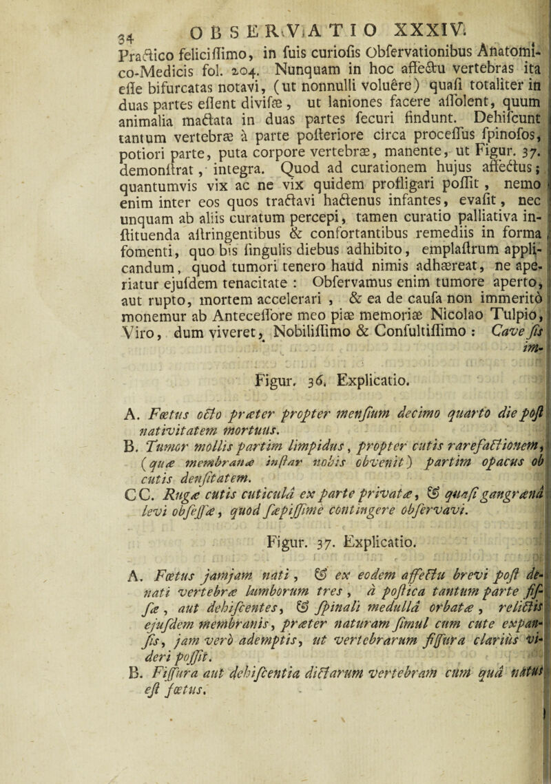 Pradico felicidimo, in luis curiofis Obfervationibus Anatomi- | co-Medicis fol. 104. Nunquam in hoc affe&u vertebras ita : elle bifurcatas notavi, (ut nonnulli voluere) quali totaliter in duas partes edent divifffi , ut laniones facere adolent, quum animalia madata in duas partes fecuri findunt. Dehifcunt tantum vertebrae a parte poderiore circa procedus lpinofos, j potiori parte, puta corpore vertebrae, manente, ut Figur. 37. demondrat ,• integra. Quod ad curationem hujus adedus; quantumvis vix ac ne vix quidem profligari podit, nemo * enim inter eos quos tradavi hadenus infantes, evafit, nec unquam ab aliis curatum percepi, tamen curatio palliativa in- ! dituenda adringentibus & confortantibus remediis in forma J fomenti, quo bis fingulis diebus adhibito, empladrum appli- J candum, quod tumori tenero haud nimis adhaereat, ne ape¬ riatur ejufdem tenacitate : Obfervamus enim tumore aperto, aut rupto, mortem accelerari , & ea de caufa non immerito monemur ab Antecedore meo piae memoriae Nicolao Tulpio, Viro, dum viveret, Nobilidimo & Confultidimo : Cave fis .' ., .. im- Figur. 3 <5. Explicatio. •' J A. Foetus octo preeter propter menfium decimo quarto diepojl nativitatem mortuus. B. 'Tumor mollis partim limpidus, propter cutis rare fati tonem,: (qu£ membraneo inftar nobis obvenit) partim opacus ob cutis denjitatem. CC. Ruga cutis cuticula ex parte privata, & qua (i gangrand levi obfejfa, quod fapijfime contingere obfervavi. 1 F^igur. 37. Explicatio. I A. Foetus jam jam nati , Ef> ex eodem affetiu brevi pofl de- nati vertebra; lumborum tres , d poftica tantum parte fif- fie , aut dehi/centes, & fpinali medulla orbat ce , re littis ejufdem membranis, prater naturam fmiil cum cute expan- Jis, jam vero ademptis, ut vertebrarum fi(fura clarius vi¬ deri pojfit. I B. Fijfura aut dehifcentia ditiarum vertebram cum qua natus efi Joetus.