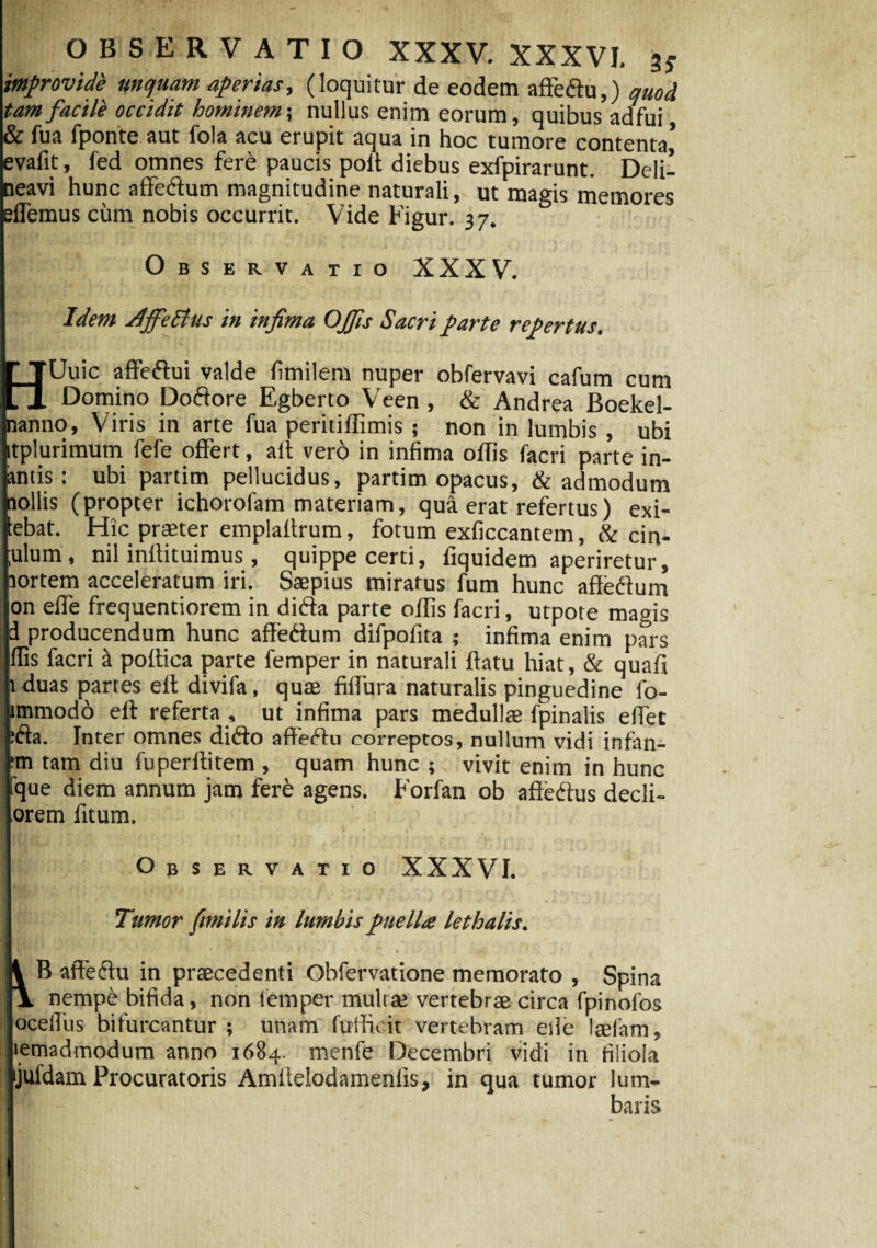 improvide unquam aperias, (loquitur de eodem aftedtu,) quod tam facile occidit hominem; nullus enim eorum, quibus adfui & fua fponte aut fola acu erupit aqua in hoc tumore contenta,’ evafit, fed omnes fere paucis poft diebus exfpirarunt. Deli¬ neavi hunc affeftum magnitudine naturali,, ut magis memores effiemus cum nobis occurrit. Vide Figur. 37. Observatio XXXV. Idem adjfettus in infima OJfis Sacri parte repertus. LJUuic affe&ui valde fimilem nuper obfervavi cafum cum ll Domino Doftore Egberto Veen , & Andrea Boekel- nanno. Viris in arte fua peritiffimis ; non in lumbis , ubi itplurimum fefe offert, ait vero in infima offis facri parte in¬ aniis: ubi partim pellucidus, partim opacus, & admodum aollis (propter ichorolam materiam, qua erat refertus) exi- lebat. Hic praeter emplaftrum, fotum exficcantem, & cin- ;ulum, nil inftituimus, quippe certi, fiquidem aperiretur, aortem acceleratum iri. Saepius miratus fum hunc affedum on effe frequentiorem in difta parte offis facri, utpote magis d producendum hunc affettum difpofita ; infima enim pars ffis facri k poftica parte femper in naturali flatu hiat, & quafi 1 duas partes eft divifa, quae fiffura naturalis pinguedine lo- immodo eft referta , ut infima pars medullae fpinalis elfiet :fta. Inter omnes difto affecftu correptos, nullum vidi infan- tm tam diu fuperftitem , quam hunc ; vivit enim in hunc fque diem annum jam fere agens. Forfan ob affedus decli- orem fitum. Observatio XXXVI. Tumor fimilis in lumbis puella lethalis. i B affeftu in praecedenti Obfervatione memorato , Spina \ nempe bifida, non iemper mulrae vertebrae circa fpinofos ocellus bifurcantur ; unam fufticit vertebram eile laefam, lemadmodum anno 1684. menfe Decembri vidi in filiola jufdam Procuratoris Amltelodamenfis, in qua tumor lum¬ baris