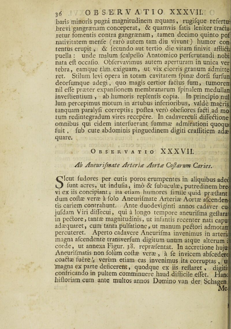 baris minoris pugni magnitudinem aequans, rugifque refertu: brevi gangraenam conceperat, & quamvis fatis leniter trada- retur fomentis contra gangraenam, tamen decimo quinto pof nativitatem menfe (raro autem tam diu vivunt) humor con¬ tentus erupit, & fecundo aut tertio die vitam finivit afflid; puella : unde malum fcalpello Anatomico perfcrutandi nobi nata eft occafio. Obfervavimus autem aperturam in unica ver tebra, eamque tam exiguam, ut vix ciceris granum admitte ret. Stilum levi opera in totam cavitatem fpinae dorfi furfun deorfumque adegi, quo magis certior fadus fum, tumoren nil ede praeter expanfionem membranarum fpinalem medullan inveflientium , ab humoris replentis copia. In principio nui lum percepimus motum in artubus inferioribus, valde macris tanquam paralyfi correptis; podea vero obefiores fadi ad mo tum redintegradum vires recepere. In cadaverculi difTedione omnibus qui eidem interfuerant fummae admirationi quoqut fuit, fub cute abdominis pinguedinem digiti craffitiem ad$ quare. • . . Vj Observatio XXXVII. Ab Aneurifmate Arteria Aorta Cofarum Caries. Icut fudores per cutis poros erumpentes in aliquibus adec _ funt acres, ut indufia, imo & fubuculae, putredinem bre¬ vi ex iis concipiant; ita etiam humores fimile quid praedant dum codas verae a folo Aneurifmate Arteriae Aortae afcenden- tis cariem contrahunt. Ante duodeviginti annos cadaver cu- jufdam Viri diflecui, qui a longo tempore aneurifma geftarai in pedore, tantae magnitudinis, ut infantis recenter nati caput adaquaret, cum tanta pulfatione, ut manum pedori admotan percuteret. Aperto cadavere Aneurifma invenimus in arterii magna afcendente transverfum digitum unum atque alterum i corde, ut annexa Figur. 38. reprasfentat. In accretione hujut Aneurifmatis non folum codae verae , k fe invicem abfcederc coadae fuereverum etiam eas invenimus ita corruptas, ui 'magna ex parte deficerent, quodque ex iis redaret, digiti; confricando in pultem comminuere haud difficile edet. Hanc ififtoriam cum ante multos annos Domino van der Schagen. 1 )