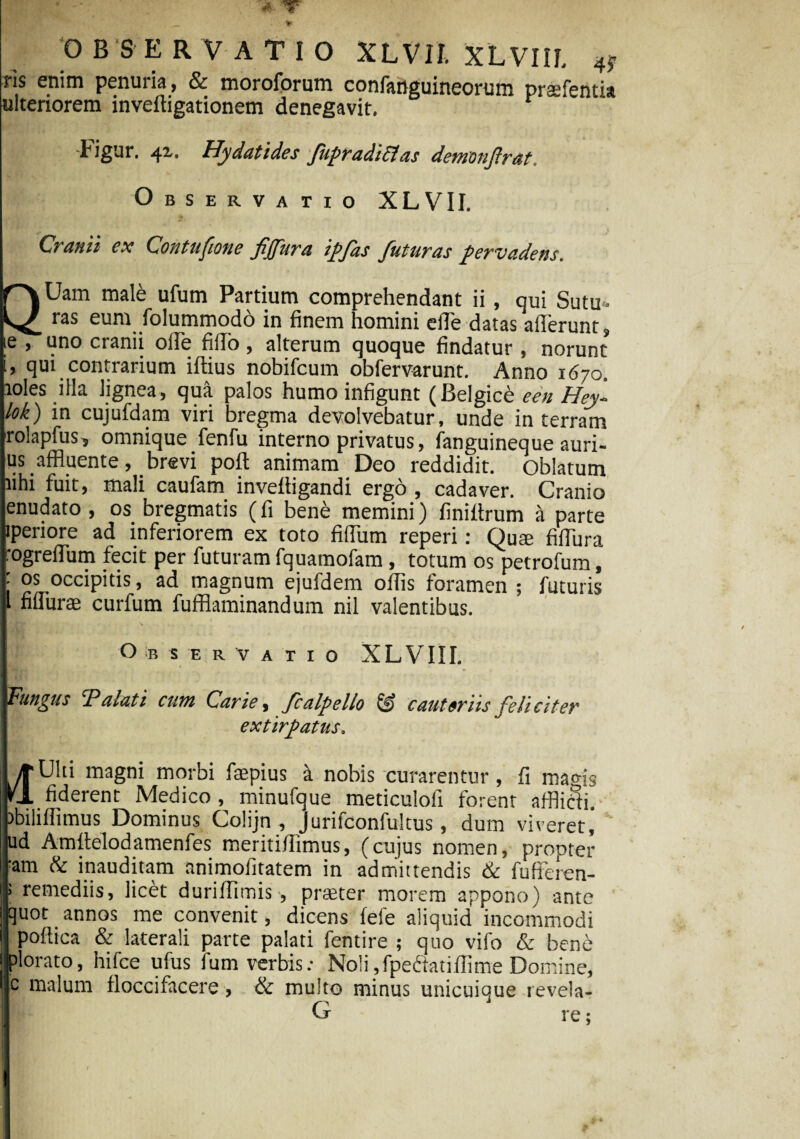 OBSERVATIO XLVrt XLVIIL 4, ns enim penuria , & moroforum confanguineorum praefentia ulteriorem inveftigationem denegavit. tigur, 42.. Hy dat i des fupradiEfas demonfrat Observatio XLVII. Cranii ex Contufione fjfura ipfas futuras pervadens. QUam male ufum Partium comprehendant ii, qui Sutu¬ ras eum folummodo in finem homini elTe datas afferunt, je , uno cranii ofie filFo , alterum quoque findatur , norunt i, qui contrarium iflius nobifcum obfervarunt. Anno 1670. loles illa lignea, qua palos humo infigunt (Belgice een Hey- lok) in cujufdam viri bregma devolvebatur, unde in terram rolapfus? omnique fenfu interno privatus, fanguineque auri- us affluente, brevi pofl animam Deo reddidit. Oblatum lihi fuit, mali caufam invefiigandi ergo , cadaver. Cranio enudato , os bregmatis (fi bene memini) finiftrum a parte iperiore ad inferiorem ex toto fidum reperi: QU£e fifibra rogrefium fecit per futuram fquamofam , totum os petrofum, ; OS occipitis, ad magnum ejufdem offis foramen ; futuris l fifiurae curfum fufflaminandum nil valentibus. Observatio XLVIII. Fungus Talati cum Carie, fcalpello & cauteriis feliciter extirpatus. yrUlti magni morbi faepius a nobis curarentur, fi magis rj. fiderent Medico , minufque meticulofi forent afflicti. >biliffimus Dominus Colijn , Jurifconfultus, dum viveret, ud Amltelodamenfes meritifiimus, (cujus nomen, propter am & inauditam nnimofitatem in admittendis & fufiferen- remediis, licet duriffimis, praeter morem appono) ante quot annos me convenit, dicens fefe aliquid incommodi poflica & laterali parte palati fentire ; quo vifo & bene plorato, hifce ufus fum verbis.- Noli,fpectati (lime Domine, c malum floccifacere, & multo minus unicuique revela- G re •