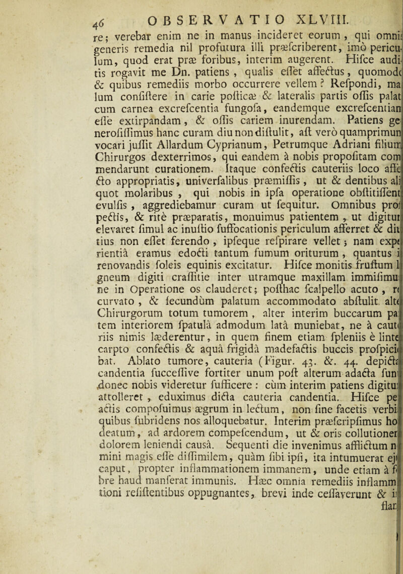 re; verebar enim ne in manus incideret eorum, qui omni: generis remedia nil profutura illi praefcriberent, imo pericu¬ lum, quod erat prae foribus, interim augerent. Hifce audi tis rogavit me Dn. patiens , qualis edet affedus, quomodc & quibus remediis morbo occurrere vellem ? Refpondi, ma lum confidere in carie pofiica; & lateralis partis offis palat cum carnea excrefcentia fungofa, eandemque excrefcentian efle extirpandam, & offis cariem inurendam. Patiens ge nerofiffimus hanc curam diu nondifiulit, aft vero quamprimun vocari juifit Allardum Cyprianum, Petrumque Adriani filium. Chirurgos dexterrimos, qui eandem it nobis propofitam com mendarunt curationem. Itaque confedis cauteriis loco affe do appropriatis, univerfalibus praemiffis, ut & dentibus ali quot molaribus , qui nobis in ipfa operatione obftitiffent' evulfis , aggrediebamur curam ut fequitur. Omnibus proi pedis, & rite praeparatis, monuimus patientem » ut digitui: elevaret fimul ac inultio fuffocationis periculum afferret & divi tius non effet ferendo, ipfeque refpirare vellet 5 nam expu rientia eramus edodi tantum fumum oriturum , quantus it renovandis foleis equinis excitatur. Hifce monitis frudum li gneum digiti craffitie inter utramque maxillam immifimuj ne in Operatione os clauderet; pofthac fcalpello acuto, r<| curvato , & fecundum palatum accommodato abftulit altf Chirurgorum totum tumorem , alter interim buccarum pa tem interiorem fpatula admodum lata muniebat, ne a cauto riis nimis luderentur, in quem finem etiam fpleniis e lintq: carpto confedis & aqua frigida madefadis buccis profpicii bat. Ablato tumore, cauteria (Figur. 43. &. 44. depidt candentia fucceffive fortiter unum pofi: alterum adada fun’ ,donec nobis videretur fufficere : cum interim patiens digitui: j attolleret , eduximus dida cauteria candentia. Hifce pe adis compofuimus aegrum in ledum, non fine facetis verbi quibus fubridens nos alloquebatur. Interim praefcripfimus ho: deatum , ad ardorem compefcendum, ut & oris collutioner dolorem leniendi causa. Sequenti die invenimus afflidum n mini magis efie diffimilem, quttm fibi ipfi, ita intumuerat ejl caput, propter inflammationem immanem, unde etiam a fis bre haud manferat immunis. Haec omnia remediis inflamm iioni refiftentibus oppugnantes, brevi inde ceffaverunt & ii ilar I