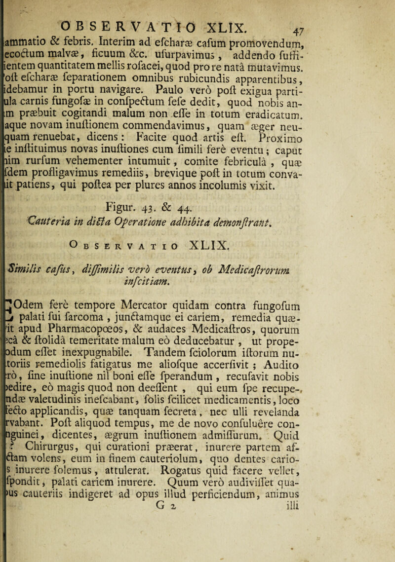 atnmatio & febris, Interim ad efcharae cafum promovendum, ecoftum malvae, ficuum &c. ufurpavimus , addendo futfi- ientem quantitatem mellis rofacei, quod pro re nata mutavimus, 'oft efcharae feparationem omnibus rubicundis apparentibus, idebamur in portu navigare. Paulo vero poft exigua parti- ula carnis fungofae in confpeftum fefe dedit, quod nobis an- im praebuit cogitandi malum non efTe in totum eradicatum, aque novam inuftionem commendavimus, quam aeger neu- quam renuebat, dicens: Facite quod artis eft. Proximo Iinflituimus novas inuftiones cum limili fere eventu; caput lim rurfum vehementer intumuit, comite febricula , quse dem profligavimus remediis, brevique poft in totum conva- it patiens, qui poftea per plures annos incolumis vixit. Figur. 43. & 44. Cauteria in di Et a Operatione adhibita demonftrant. Observatio XLIX. Similis cafus, dijjimilis vero eventus, ob Medicajlrorum ; infcitiam. jOdem fere tempore Mercator quidam contra fungofum palati fui farcoma , jundtamque ei cariem, remedia quat¬ it apud Pharmacopoeos, & audaces Medicaftros, quorum :ca & ftolida temeritate malum eo deducebatur , ut prope- odum eflet inexpugnabile. Tandem fciolorum iftorum nu- toriis remediolis fatigatus me aliofque accerfivit ; Audito :ro, fine inuftione nil boni effe fperandum , recufavit nobis jedire, eo magis quod non deeflent , qui eum fpe recupe-, ndas valetudinis inefcabant, folis fcilicet medicamentis, loco leclo applicandis, quae tanquam fecreta . nec ulli revelanda rvabant. Poft aliquod tempus, me de novo confuluere con- nguinei, dicentes, aegrum inuftionem admiflurum. Quid • Chirurgus, qui curationi praeerat, inurere partem af- ftam volens, eum in finem cauteriolum, quo dentes cario- s inurere folemus, attulerat. Rogatus quid facere vellet, fpondit, palati cariem inurere. Quum vero audiviiTet qua- >us cauteriis indigeret ad opus illud perficiendum, animus G z ilii