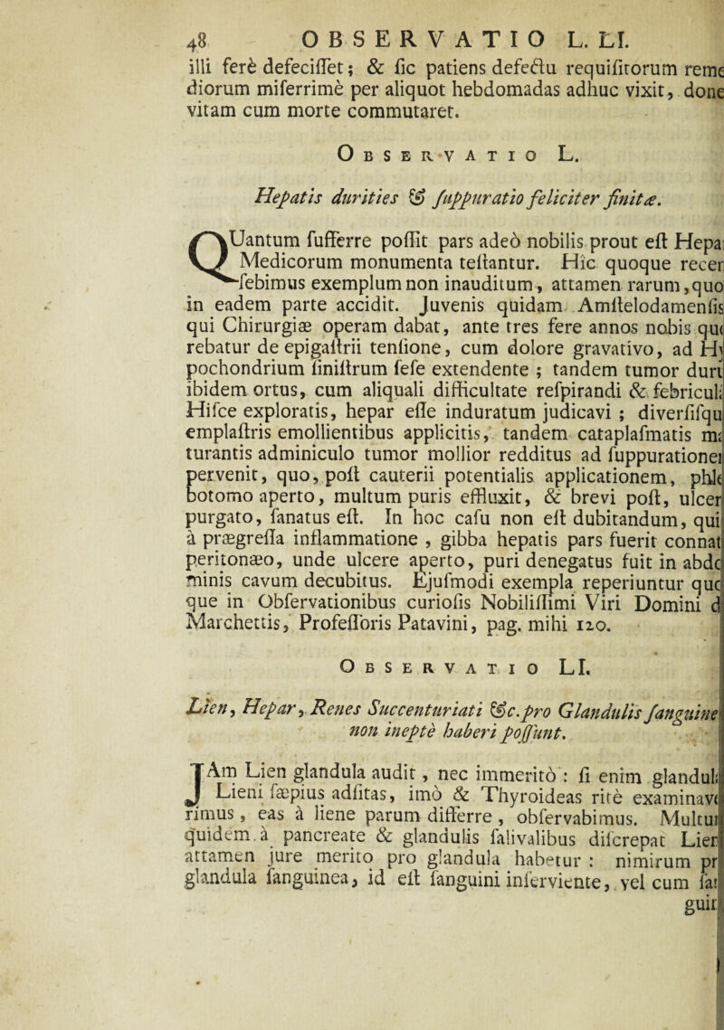 illi fer& defeciiTet; & fic patiens defedu requifitorum reme diorum miferrime per aliquot hebdomadas adhuc vixit, done vitam cum morte commutaret. Observatio L. Hepatis durities & fuppuratio feliciter finita. QUantum fufferre poffit pars adeo nobilis prout eft Hepa; Medicorum monumenta teftantur. Hic quoque recer “flebimus exemplum non inauditum, attamen rarum, quo in eadem parte accidit. Juvenis quidam Amftelodamenfis qui Chirurgias operam dabat, ante tres fere annos nobis qu< rebatur deepigaftrii tenlione, cum dolore gravativo, ad Ht pochondrium iiniftrum fefe extendente ; tandem tumor duri ibidem ortus, cum aliquali difficultate refpirandi &febricul; Hifce exploratis, hepar efle induratum judicavi ; diverfifqu emplaftris emollientibus applicitis, tandem cataplafmatis m; turantis adminiculo tumor mollior redditus ad fuppurationei pervenit, quo, poft cauterii potentialis applicationem, phlt botomo aperto, multum puris effluxit, & brevi poft, ulcer purgato, fanatus eft. In hoc cafu non eft dubitandum, quii a prasgrefla inflammatione , gibba hepatis pars fuerit connat peritonaeo, unde ulcere aperto, puri denegatus fuit in abde minis cavum decubitus. Ejufmodi exempla reperiuntur que que in Obfervationibus curiofis Nobiliffimi Viri Domini c Marchettis, Profefloris Patavini, pag. mihi no. Observa i i o LI, Lien, Hepar, Renes Succenturiati iSc.pro GlandulisJ'anguine1 non inepte haberi pofiitnt. } JAm Lien glandula audit, nec immerito : fi enim glandula Lieni >aepius adfitas, imo & Thyroideas rite examinavi rimus, eas a liene parum differre , obfervabimus. Multut quidem.a pancreate & glandulis falivalibus dilcrepat Lier attamen jure merito pro glandula habetur : nimirum pr glandula fangumea, id eft fanguini inferviente, vel cum la; guir