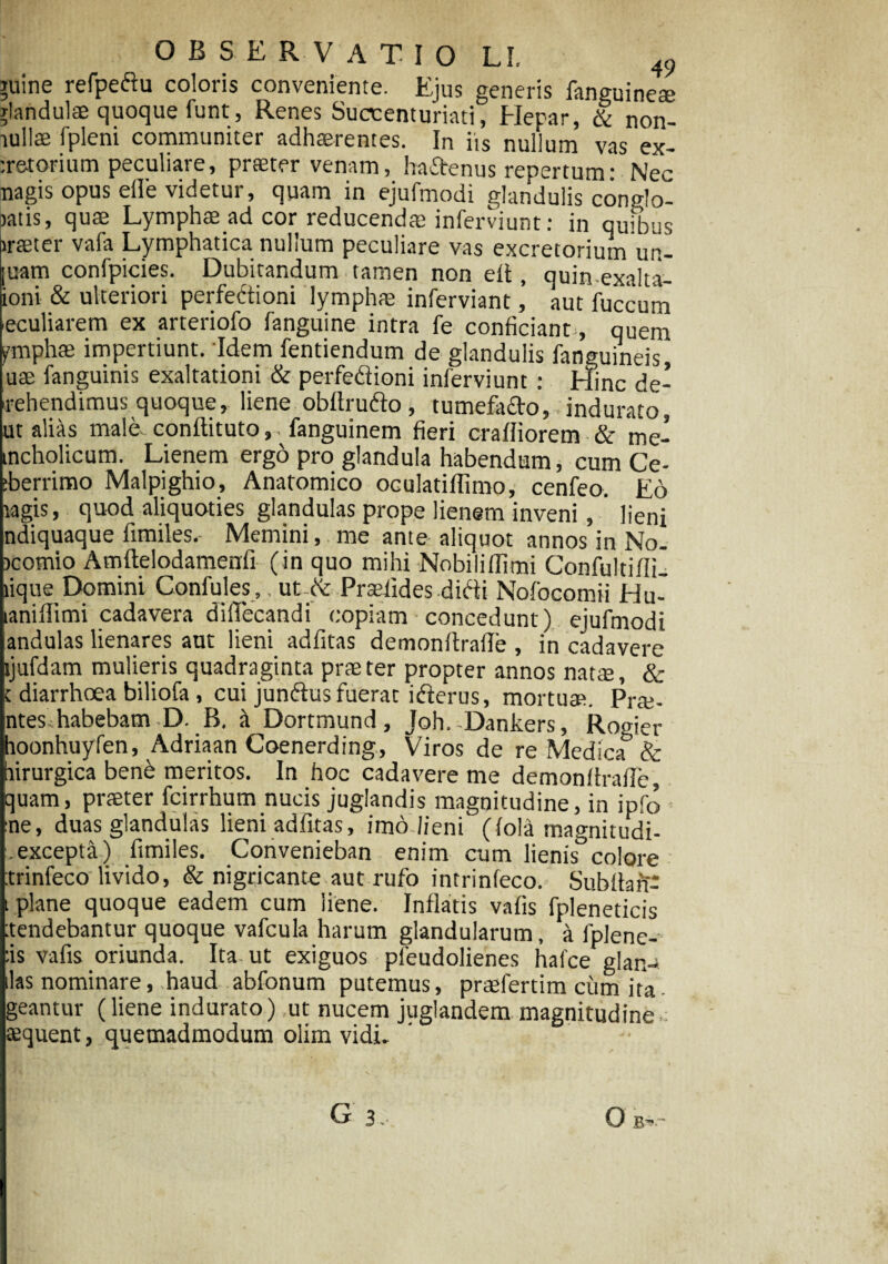 iuine refpeftu coloris conveniente. Ejus generis fanguinete xlandulae quoque funt , Renes Succenturiati, Hepar, & non- tullae fpleni communiter adhaerentes. In iis nullum vas ex- :r&torium peculiare, praeter venam, haftenus repertum: Nec nagis opus elTe videtur, quam in ejufmodi glandulis conflo- >atis, quae Lymphae ad cor reducendae inferviunt: in quibus iraeter vafa Lymphatica nullum peculiare vas excretorium im- juam confpicies. Dubitandum tamen non elt, quin exalta- ioni & ulteriori perfectioni lymphae inferviant ’ aut fuccurn .eculiarem ex arteriofo fanguine intra fe conficiant, quem ymphae impertiunt. Idem fentiendum de glandulis fanguineis, uae fanguinis exaltationi & perfedioni inferviunt : Hinc de¬ prehendimus quoque, liene obltrufto, tumefafto, indurato, ut alias male, conftituto, - fanguinem fieri cralliorem & me- tncholicum. Lienem ergo pro glandula habendum, cum Ce- iberrimo Malpighio, Anatomico oculatiffimo, cenfeo. Eo ragis, quod aliquoties glandulas prope lienem inveni, lieni ndiquaque fimiles. Memini, me ante aliquot annos in No. rcornio Amftelodamenfi (in quo mihi Nobilillimi Gonfultifli. lique^Domini Confules ,. ut te Praeiides difti Nofocomii Hu- laniffimi cadavera dififecandi copiam concedunt) ejufmodi andulas lienares aut lieni adfitas demonfirafle , in cadavere ljufdam mulieris quadraginta prae ter propter annos natae, & c diarrhoea biliofa , cui junftus fuerat ifterus, mortuat. Prte- ntes.habebam D. B. k Dortmund, Joh. Dankers, Rogier hoonhuyfen, Adriaan Goenerding, Viros de re Medica & hirurgica bene meritos. In hoc cadavere me demonfirafic, quam, praeter fcirrhum nucis juglandis magnitudine, in ipfo :ne, duas glandulas lieni adfitas, imo lieni (fola magnitudi- .excepta) fimiles. Convenieban enim cum lienis colore trinfeco livido, & nigricante aut rufo intrinfeco. Subfiarf* t plane quoque eadem cum liene. Inflatis vafis fpleneticis tendebantur quoque vafcula harum glandularum, a fplene- :is vafis oriunda. Ita. ut exiguos pfeudolienes hafce glan- ilas nominare, haud abfonum putemus, praefertim cum ita- geantur (liene indurato) ,ut nucem juglandem magnitudine aequent, quemadmodum olim vidi.