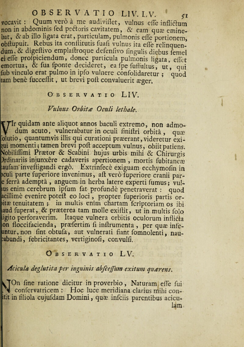 vocavit: Quum vero a me audiviflet, vulnus e fle inflidum non in abdominis fed pedoris cavitatem, & eam qu® emine¬ bat, & ab illo ligata erat, particulam, pulmonis efle portionem, obflupuit. Rebus ita conflitutis fuafi vulnus ita efle relinquen¬ dum, & digeflivo emplaflroque defenfivo Angulis diebus femel ei efle proipiciendum, donec panicula pulmonis ligata, eflct emortua, & fua fponte decideret, ea fpe fuflultus, ut', qui fub vinculo erat pulmo in ipfo vulnere confolidaretur ; quod tam benb fucceflit, ut brevi pofl convaluerit aeger. Observatio LIV. Vulnus Orbita Oculi lethale. ¥ 7lr quidam ante aliquot annos baculi extremo, non admo¬ vi dum acuto, vulnerabatur in oculi finiflri orbita , qu® 'olutio, quantumvis illis qui curationi praeerant,videretur exi¬ gui momenti ; tamen brevi pofl acceptum vulnus, obiit patiens. SIobilifTimi Praetor & Scabini hujus urbis mihi & Chirurgis )rdinariis injunxSre cadaveris apertionem , mortis fubitaneae :aufam inveftigandi ergo. Extrinfece exiguam ecchymofin in >culi parte fuperiore invenimus, aft vero luperiore cranii par- e ferra adempta , anguem in herba latere experti fumus; vul- ius enim cerebrum ipfum fat profunde penetraverat : quod acillime evenire poteft eo loci, propter fuperioris partis or- >itae tenuitatem ; in multis enim chartam fcriptoriam os ibi iaud fuperat, & praeterea tam molle exi Ait, ut in multis folo ligito perforaverim. Itaque vulnera orbitis oculorum inflida on floccifacienda, praefertim fi inflrumenta , per quae infe- untur,non fint obtufa, aut vulnerati fiant fomnolenti, nau- :abundi, febricitantes, vertiginofi, convulfi. Observatio LV. Acicula deglutita per inguinis abfcejfum exitum quarens. yTOn fine ratione dicitur in proverbio, Naturam efle fui N confervatricem : Hoc luce meridiana clarius mihi con- tit in filiola cujufdam Domini, quae infciis parentibus acicu- lam.