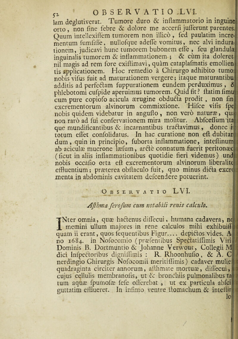 p OBSERVATIO X VI. lam deglutiverat. Tumore duro & inflammatorio in inguine orto, non fine febre & dolore me accerfi juiTerunt parentes. Quum intellexillem tumorem non illico , fed paulatim incre¬ mentum fumfifle, nullofque adeffe vomitus, nec alvi indura- tionem, judicavi hunc tumorem bubonem eife , feu glandula inguinalis tumorem & inflammationem ; & cum ita doleret nil magis ad rem fore exiftimavi, quam cataplafmatis emollien tis applicationem. Hoc remedio a Chirurgo adhibito tumo; nobis vifus fuit ad maturationem vergere; itaque maturantibu additis ad perfeftam fuppurationem eundem perduximus, <$ phlebotomi cufpide aperuimus tumorem. Quid fit? ftatimfimu cum pure copiofo acicula aerugine obdu&a prodit , non fin excrementorum alvinorum commixtione. Hilce vilis fpe| nobis quidem videbatur in anguflo, non vero naturae, qua non raro ad fui confervationem mira molitur. Ablcefliimita que mundificantibus & incantantibus traftavimus, donec-ii totum eflet confolidatus. In hac curatione non eft dubitati dum, quin in principio, fuborta inflammatione, inteftinum ab aciculae mucrone laefum, ar£te connatum fuerit peritonaec ✓ • i • • • ri , • *i • j • • • 1 \ 1' ti (licut in aliis inflammationibus quotidie fieri videmus) und nobis occafio orta eft excrementorum alvinorum liberalite effluentium; praeterea obltaculo fuit, quo minus ditfia excn menta in abdominis cavitatem defcendere potuerint. :: Observatio LVL Jlfthma ferofim cum notabili renis calculo. INter omnia, quae hactenus diilecui, humana cadavera, ncj memini ullum majores in rene calculos mihi exhibuiff quam ii erant, quos iequentibus Figur— depiftos vides. A no 1684. in Nofocomio (pratentibus Spettatiffimis Viri Dominis B. Dortmuntio & johanne Verwout, Collegii M dici Infpeftoribus dignilhmis : R. Rhoonhufio, & A. C nerdingio Chirurgis Nofocomii meritiflimis) cadaver mulie: quadraginta circiter annorum, afthmate mortuat, diffecui, 1 cujus cellulis membranofis, ut & bronchiis pulmonalibus tal I c tum aquae fpumolae fefe offerebat , ut ex particula abfci euttatim efflueret. In infimo ventre itomachum & intellir lo 6 ;