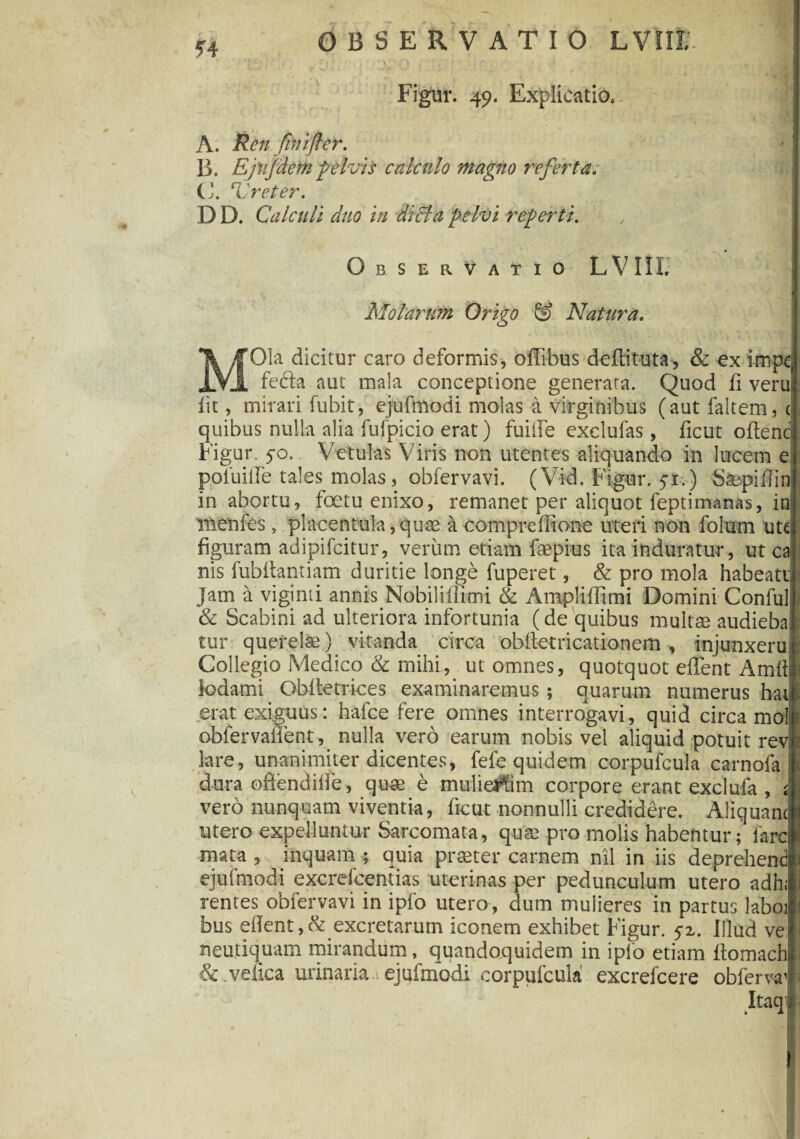 44 Figur. 49. Explicatio* A. Ren fini flet. B. Ejujdem pelvis calculo magno referta; C. ‘Vreter. D D. Calculi duo in didi a pelvi reperti. % Observatio L V111. Molarum Origo & Natura. 'Ola dicitur caro deformis, offibus deftituta, & ex impc; _ fecta aut mala conceptione generata. Quod fi veru iit, mirari fubit, ejufmodi molas a virginibus (aut faltem, t quibus nulla alia fufpicio erat) fuiile exclufas, ficut oftenc Figur. 50. Vetulas Viris non utentes aliquando in lucem e poiuiile tales molas, obfervavi. (Vid. Figur. 5-1.) Stepifiin in abortu, foetu enixo, remanet per aliquot feptimanas, in rnenfes, placentula,quae a compreffione uteri non folum ute figuram adipifcitur, verum etiam faepius ita induratur, ut ca nis fubitantiam duritie longe fuperet, & pro mola habeati Jam a viginti annis Nobiliiiimi & Ampliflimi Domini Conful & Scabini ad ulteriora infortunia (de quibus multas audieba tur querelae) vitanda circa oblletricationem , injunxeru Collegio Medico & mihi, ut omnes, quotquot effent Amtf lodami Obttetrices examinaremus ; quarum numerus hat erat exiguus: hafce fere omnes interrogavi, quid circa mol obfervaflent, nulla vero earum nobis vel aliquid potuit rev lare, unanimiter dicentes, fefe quidem corpufcula carnofa dura oftendille, quae e mulieFfim corpore erant exclufa , vero nunquam viventia, ficut nonnulli credidere. Aliquanti utero expelluntur Sarcomata, quae pro molis habentur; fare mata , inquam ; auia praeter carnem nil in iis deprehend ejufmodi excrelcentias uterinas per pedunculum utero adh; rentes obfervavi in ipfo utero, dum mulieres in partus laboi bus ellent , & excretarum iconem exhibet Figur. 5-1. Illud ve: neutiquam mirandum, quandoquidem in ipfo etiam ftomach & .vefica urinaria ejufmodi corpufcula excrefcere obferva Itaq