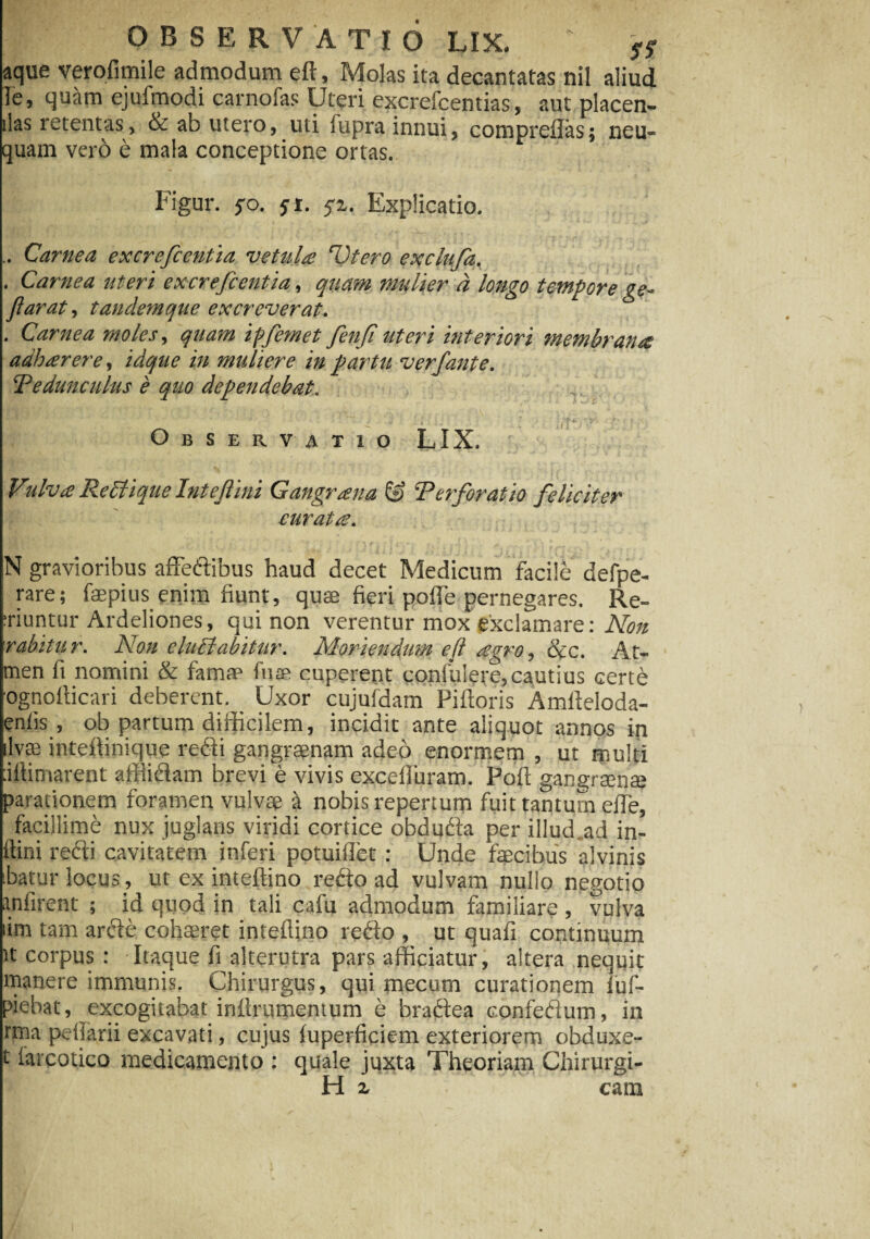 aque verofimile admodum eft, Molas ita decantatas nil aliud le, qu&rn ejufmodi carnofas Uteri excrefcentias, aut placen¬ das retentas, ab utero, uti fupra innui, comprdlas; neu- quam vero e mala conceptione ortas. Figur. fo. yi. yi. Explicatio. .. Carnea excrefcentia vetula Piero exclufa, . Carnea uteri excrefcentia, quam mulier a longo tempore ge~ flarat, tandemque excreverat. . Carnea moles, quam ipfemet fenfi uteri interiori membrana adharere, idqtie in muliere in partu verfante. Pedunculus e quo dependebat. ( • - A w' t ' 5 ' vrv ^ ^ ' . f f 1 1 ’r Observatio LIX. Vulva Reblique Intejlini Gangraena & Perforatio feliciter curatae. N gravioribus affedibus haud decet Medicum facile defpe- rare; faepius enim fiunt, quae fieri poffe pernegares. Re- :riuntur Ardeliones, qui non verentur mox exclamare: Non rabitur. Non eluEt abitar. Moriendum eft agro, &c. At- men fi nomini & famae fusa cuperent confidere, cautius certh ognofficari deberent. Uxor cujufdam Piftoris Amfteloda- enlis , ob partum difficilem, incidit ante aliquot annos in jilvffi intefiinique redi gangraenam adeo enormem , ut multi :iftimarent affiidam brevi e vivis excefluram. Poft gangraenae parationem foramen vulvae 4 nobis repertum fuit tantum effe, facillime nux juglans viridi cortice obduda per illud ad in- itini refti cavitatem inferi potuiilet : Unde faecibus alvinis ibatur locus., ut ex inteftino redo ad vulvam nullo negotio anfirent ; id quod in taii cafu admodum familiare , vulva lim tam arde cohaeret inteffino redo , ut quafi continuum it corpus : Itaque fi alterutra pars afficiatur, altera nequit manere immunis. Chirurgus, qui mecum curationem luf- piebat, excogitabat iriilrumentum e bradea confedum, in rma pedarii excavati, cujus fuperficiem exteriorem obduxe- t iarcotico medicamento : quale juxta Theoriam Chirurgi- H z cam
