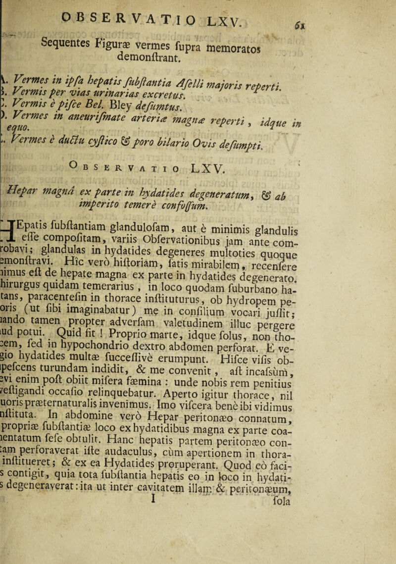 Sequentes figurae vermes fupra memoratos demonftrant. Si Vermes in ipfa hepatis fubftantia Afelli majoris reperti Vermis per vias urinarias excretus. 7 ? j. Vermis e pijce Bel. Bley defumtus. ). Vermes in aneurifmate arteria magna reperti , idque in COfliO. * Vermes 'e ductu cyftico & poro bilario Ovis defumpti. Observatio LXV. : Hepar magna ex parte in Indat i dei degeneratum, & ab imperito temere confoffum. i * TEpatis fubftantiam glandulofam, aut e minimis glandulis . JL elie compofitam, variis Obfervationibus jam ante com- robavi; glandulas in hydatides degeneres multoties quoque pmonfhavi. Hic vero hiltoriam, latis mirabilem, recenfere iimus elt de hepate magna ex parte in hydatides degenerato hirurgus quidam temerarius, in loco quodam fuburbano ha- tans, paracentefin in thorace inftituturus, ob hydropem pe- ons (ut libi imaginabatur) me in confilium vocari julfit- lando tamen propter adverfam valetudinem illuc pergere iud potui. Quid fit ! Proprio marte, idque folus, non tho- ~em, ied in hypochondrio dextro abdomen perforat. E ve- gio hydatides multae fuccelfive erumpunt. Hifce vilis ob- ipefcens turundam indidit, & me convenit, ait incafsiim .vi enim polt obiit mifera femina : unde nobis rem penitius /eltigandi occafio relinquebatur. Aperto igitur thorace, nil uonspraeternaturalis invenimus. Imo vifcera bene ibi vidimus nlhtuta. In abdomine vero Hepar peritonaeo connatum, propriae lubfiantia? loco exhydatidibus magna ex parte coa- lentatum fele obtulit. Hanc hepatis partem peritonaeo con- cum apertionem in thora- mltitueret; & ex ea Hydatides proruperant. Quod eo faci- s contigit, quia tota iubltantia hepatis eo in loco in hydati- s degeneraverat:ita ut inter cavitatem illam & peritonaeum, I ‘ fola