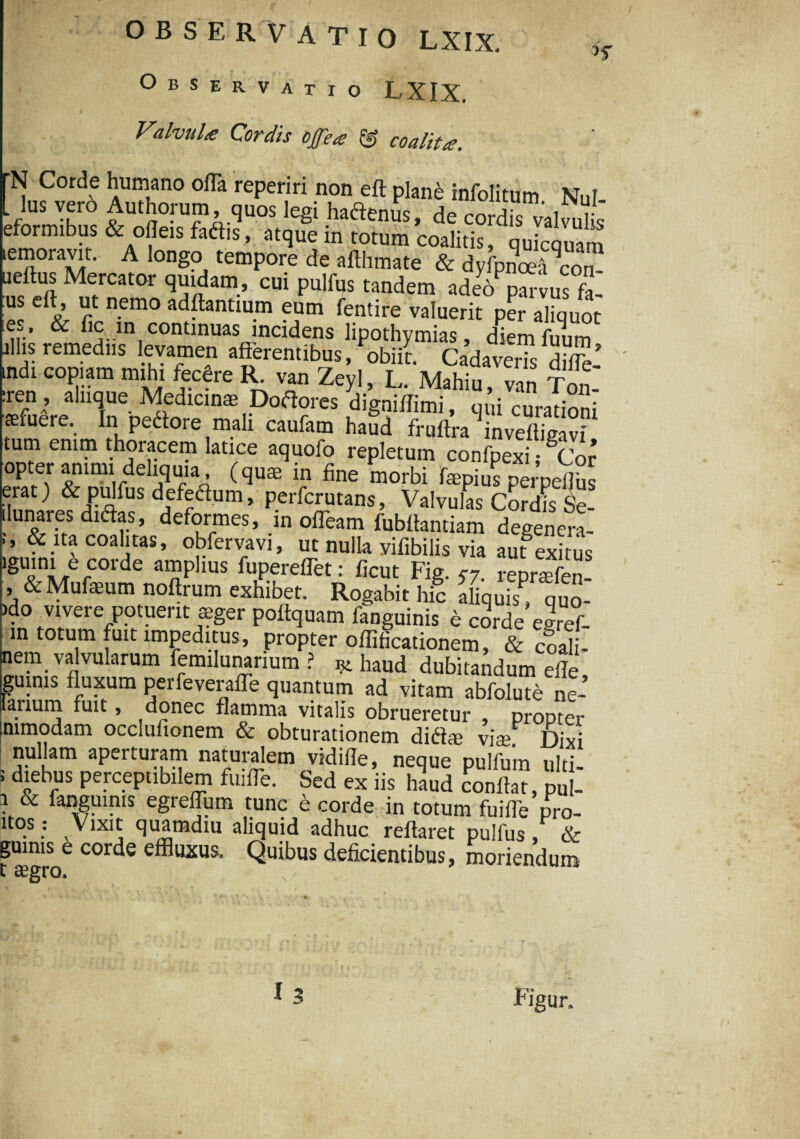 Observatio LXIX. Valvula Cordis ojfea & coalita. N Corde humano offa reperiri non eft plane rnfolitum Nui lus vero Authorum quos legi hadenrn, de cordis valvuhs eformibus & ofleis faftis, atque in totum coalitis, qukquara iemoravit. A longo tempore de afthmate & dy pETon ueftus Mercator quidam, cui pulfus tandem adeV parvus £ - 'i1 n.emo ^flantium eum fentire valuerit per aliquot e.l’ & contmuas mcidens lipothymias, diemfuum aliis remediis levamen afferentibus, obiii Cadaveris dSfc-’ indi copiam mihi fecere R. van Zeyl, L. Mahiu, van Ton- :ren , aliique Medicinas Dodores digniflimi uni curafinni •afuere. In pedore mali caufam haud fruflra 'inveEavf tum enim thoracem latice aquofo repletum confpexi gCor opter animi deliquia (quae in fine morbi r ^ 'J£ erat) & pidfus defedum, perfcrutans. Valvulas Cordkle- ilunares didas, deformes, in offeam fubllantiam degenera¬ ns: ita coalitas, obfervavi, ut nulla vifibilis via aufexitus lgUini/rCOrde amPhus fupereffet: ficut Fig. c7 reuraefen , & Mufeum noftrum exhibet. Rogabit hi? aliquis? quo- &do vivere potuerit aeger poltquam fanguinis e corde egref- m totum fuit impeditus, propter oflificationem & coali- nem va vularum femilunarium ? ^ haud dubitandum elle guinis fluxum perfeveraffe quantum ad vitam abfolute ne- arium fuit, donec flamma vitalis obrueretur propter mmodam occlufionem & obturationem didae viae Dixi nullam aperturam naturalem vidifle, neque pulfum ulti- 5 d*ebrus Perceptibilem fuiffe. Sed ex iis hlud conllat, pul- i & fanguinis egreffum tunc e corde in totum fuiffe pro- ltos: Vixit quamdiu aliquid adhuc reflaret pulfus, & guinis e corde effluxus. Quibus deficientibus, moriendum i aegro.
