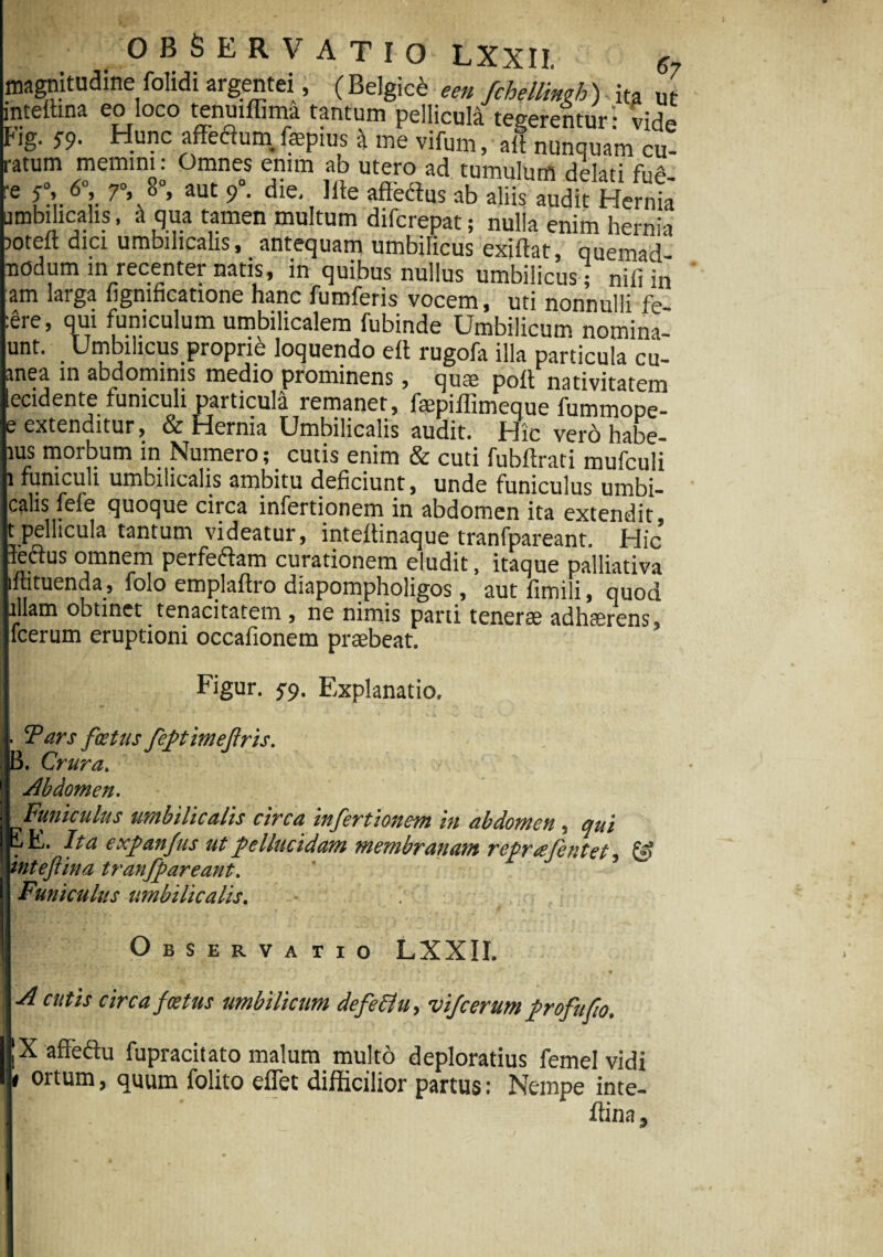 magnitudine folidi argentei, ( Belgici e en fchellinph) ita ut intettma eo loco tenuiffima tantum pellicula teeerentur- vid* Fig. ;9. Hunc affeflum. fepias * J viftm, 2E™.'™ct ratum memini: Omnes enim ab utero ad tumulum delati fu* re £’ 6°’ 7°»,8°» aut 9* die* affodias ab aliis audit Hernia umbilicalis, & qua tamen multum difcrepat; nulla enim herni-i 50teft dici umbilicalis, antequam umbilicus exiftat, quemad- 1 P t in quibus nullus umbilicus; nili in am larga ligmficatione hanc fumferis vocem, uti nonnulli fe ere, qui funiculum umbilicalem fubinde Umbilicum nomina- unt. . Umbilicus proprie loquendo eft rugofa illa particula cu- anea in abdominis medio prominens, qute poft nativitatem lecidente funiculi particula remanet, faepiffimeque fummope- e extenditur, & Hernia Umbilicalis audit. Hic vero habe- ius morbum in Numero ; < cutis enim & cuti fubftrati mufculi i funiculi umbilicalis ambitu deficiunt, unde funiculus umbi- calis fele quoque circa infertionem in abdomen ita extendit, t pellicula tantum videatur, inteflinaque tranfpareant. Hic leftus omnem perfedtam curationem eludit, itaque palliativa iftituenda, folo emplaflro diapompholigos, autfimili, quod illam obtinet tenacitatem , ne nimis pani tenerae adhaerens, fcerum eruptioni occafionem praebeat. Figur. 5-9. Explanatio. Pars foetus feptimefris. , B. Crura. Abdomen. Funiculus umbilicalis circa infertionem in abdomen, qui ii E. Ita e xp an Jus ut pellucidam membranam reprajentet, & tnteftina tranfpareant. Funiculus umbilicalis. Observa rio LXXII. A cutis circa foetus umbilicum defeflu, vijcerumprofufo. X affectu fupracitato malum multo deploratius femel vidi 1 ortum, quum folito effet difficilior partus: Nempe inte- ffina.