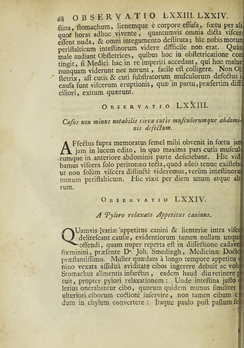 ftina, ftomachum, lienemque e corpore effufa, foetu per ali,] quot horas adhuc vivente, quantumvis omnia didta vilcer; eflent nuda, & omni integumento deftituta; hic nobis motuni perittalticum inteftinorum videre difficile non eiat» Quiinj male audiant Obftetrices, quibus hoc in obftetricatione coni tingit, fi Medici hac in re imperiti accedant, qui hoc malur; nunquam viderunt nec norunt, facile eft colligere. Non Ot ftetrix, aft cutis & cuti fubftratorum mufculorum defeftus ii caufa funt vifcerum eruptionis, quae'in partu, praefertim diffii ciliori, exitum quaerunt. Observatio LXXIII. Cajus non minus notabilis circa catis mujculorumque abdomi-<\ nis defectum. AFfecius fupra memoratus femel mihi obvenit in foetu jan| jam in lucem edito, in quo maxima pars cutis mufcuk • rumque in anteriore abdominis parte deficiebant. Hic vidr bamus vifcera folo peritonaeo teda,quod adeo tenue exifteb;| ut non folum vifcera diflinfte videremus,verum inteftinoraj motum periftalticum. Hic vixit per diem unum atque altj rum. . <1 Observatio LXXIV. ; A ‘Pyloro relaxato Appetitus caninas. Uamvis [variae [appetitus canini & lienteriae intra vifc< delitefcant caufae, evidentiorum tamen nullam unqu; ■offendi, quam nuper reperta eft in diffeftione cadave foeminini, praefente D°. Joh. Smedingh, Medicinae Doftc praeffantiffimo. Mulier quaedam a longo tempore appetitu < nino vexata aflidua aviditate cibos ingerere debuit ac voli Stomachus alimentis infar&us, eadem haud diu retinere { tuit, propter pylori relaxationem : Unde inteftina jufto ■ lerius onerabantur cibo, quorum quidem munus fimiliter «•••i o#**r** , • \ _Ia. - _ _ ^ yx . «'4 « /N « 4-> ( /-\ T « 44 4“ /» W» M « W V I 4 * ulteriori ciborum coftioni infervire, non tamen cibum c: dum in chylum convertere : Itaque paulo poft paflum fe| • ! :