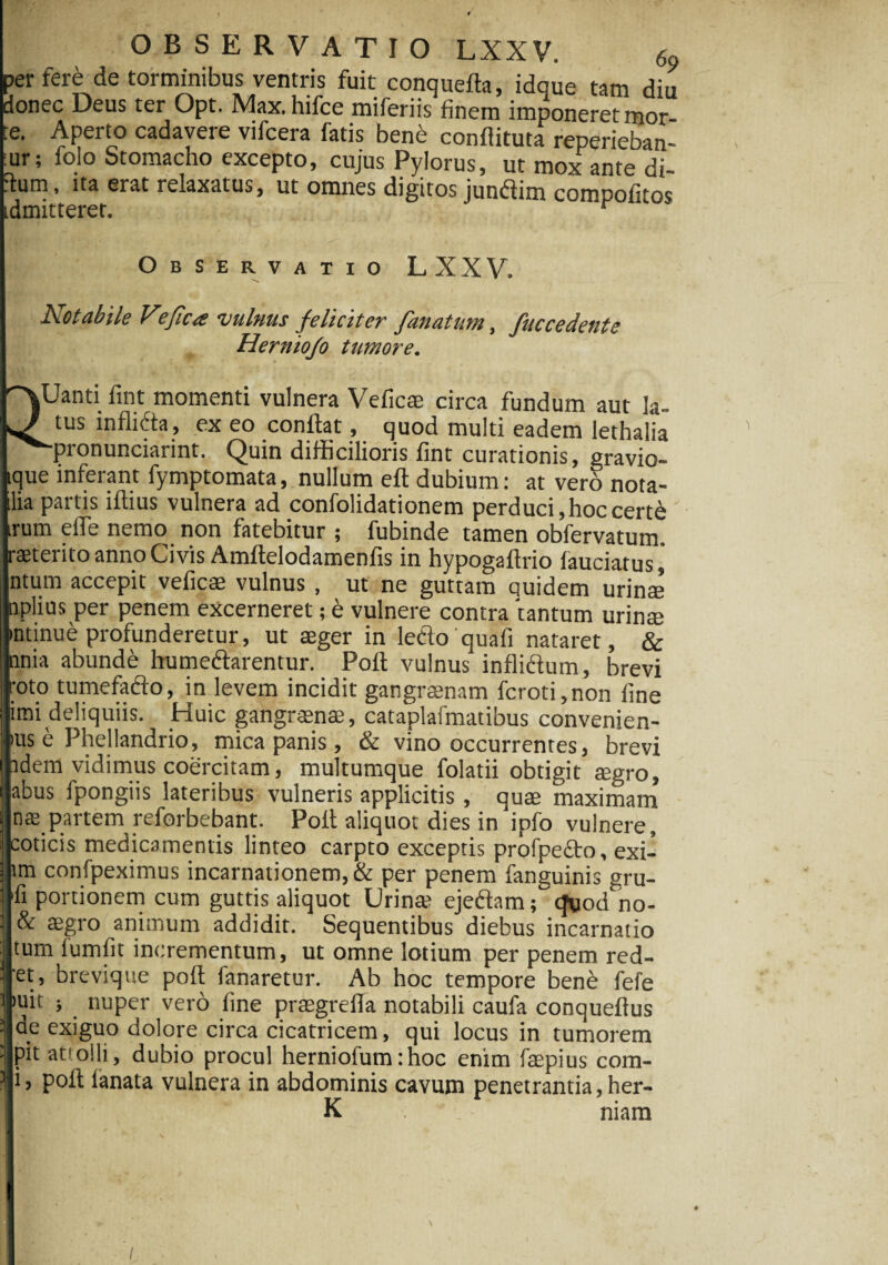 OBSERVATIO LXXV. 69 perfere de torminibus ventris fuit conquefta, idque tam diu donec Deus ter Opt. Max.hifce miferiis finem imponeret mor te. Aperto cadavere vifcera fatis bene confiituta reperieban- ;ur; folo Stomacho excepto, cujus Pylorus, ut mox ante di- itum, ita erat relaxatus, ut omnes digitos jundim compotitos idmitteret. r Observatio LXXV. Notabile V?fic<e vulnus feliciter fanatum, fuccedente Herniojo tumore. QUanti fint momenti vulnera Vefica; circa fundum aut la¬ tus inflida, ex eo conflat, quod multi eadem lethalia '•pronunciarint. Quin difficilioris fint curationis, gravio- tque inferant fymptomata, nullum eft dubium: at vero nota- ilia partis iftius vulnera ad confolidationem perduci,hoccert6 rum eile nemo non fatebitur ; fubinde tamen obfervatum. raeterito anno Civis Amftelodamenfis in hypogaftrio fauciatus, ntum accepit veficae vulnus , ut ne guttam quidem urinae nplius per penem excerneret; e vulnere contra tantum urinae mtinue profunderetur, ut aeger in ledo quafi nataret, & unia abunde humedarentur. Poft vulnus inflidum, brevi oto tumefado, in levem incidit gangraenam fcroti,non fine mi deliquiis. Huic gangrenae, cataplafmatibus convenien- )us e Phellandrio, mica panis, & vino occurrentes, brevi idem vidimus coercitam, multumque folatii obtigit mgro, abus fpongiis lateribus vulneris applicitis , quae maximam nae partem reforbebant. Pofl aliquot dies in ipfo vulnere, coticis medicamentis linteo carpto exceptis profpefto, exi- lm confpeximus incarnationem, & per penem fanguinis gru- 'fi portionem cum guttis aliquot Urina? ejedam; 'cjuod no¬ de aegro animum addidit. Sequentibus diebus incarnatio tum fumfit incrementum, ut omne lotium per penem red- et, brevique poft fanaretur. Ab hoc tempore bene fefe i nuper vero fine praegrefla notabili caufa conqueftus de exiguo dolore circa cicatricem, qui locus in tumorem pit attolli, dubio procul herniofum:hoc enim faepius com- i, pofl lanata vulnera in abdominis cavum penetrantia, her- K niam \ /