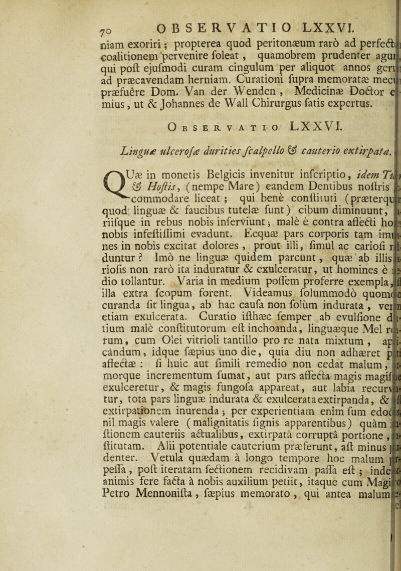 niam exoriri; propterea quod peritonaeum raro ad perfeft; coalitionem pervenire foleat, quamobrem prudenter agui;, qui poft ejufmodi curam cingulum per aliquot annos geni: ad praecavendam herniam. Curationi fupra memoratae mec praefuere Dom. Van der Wenden , Medicinae Dodtor e mius, ut & Johannes de Wall Chirurgus fatis expertus. Observatio LXXVI. Lingu£ ulcero/a durities fcalpello & cauterio extirpata. Uae in monetis Belgicis invenitur infcriptio, idem Ti, fy & Hojiis, (nempe Mare) eandem Dentibus noftris ^^-commodare liceat; qui bene conliiiuti (praeterqur quod linguae & faucibus tutelae funt) cibum diminuunt, t- riifque in rebus nobis inferviunt; male e contra afledi ho):; nobis infeftiffimi evadunt. Ecquae pars corporis tam imiii- nes in nobis excitat dolores, prout illi, fimul ac cariofi rjl- duntur ? Imo ne lingua?, quidem parcunt, quae ab illis i- riofis non raro ita induratur & exulceratur, ut homines b 'ts, dio tollantur. Varia in medium poflem proferre exempla,dl illa extra fcopum forent. Videamus folummodo quomao curanda fit lingua, ab hac caufa non folum indurata , veipn etiam exulcerata. Curatio ifthaec femper ab evuifione d i* tium male conftitutorum elt inchoanda, linguaeque Mei r< i- rum, cum Olei vitrioli tantillo pro re nata mixtum , apii- candum, idque faepius uno die, quia diu non adhaeret p ti affedae : fi huic aut fimili remedio non cedat malum, i- morque incrementum fumat, aut pars afFeda magis magifne exulceretur, & magis fungofa appareat, aut labia recunti- tur, tota pars linguae indurata & exulcerataextirpanda, & (1 extirpationem inurenda; per experientiam enim fum edodls, nil magis valere ( malignitatis fignis apparentibus) quiim iit- Itionem cauteriis aftualibus, extirpata corrupta portione, ftitutam. Alii potentiale cauterium praeferunt, aft minus | 1 ._ TT i. 1 T vi . i « * denter. Vetula quaedam a longo tempore hoc malum i o pefla , poit iteratam fedionem recidivam paila eft ; inde animis fere fadta & nobis auxilium petiit, itaque cum Magiro Petro Mennonifta, faepius memorato, qui antea malum j- r- 3.