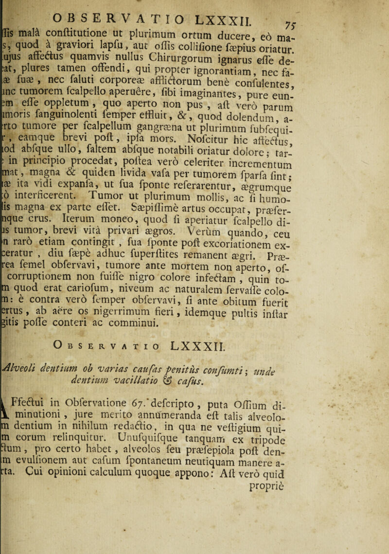 (Iis malli conftitutione ut plurimum ortum ducere, eo ma- s, quod graviori lapfu, aut offis collifione ftepius oriatur ujus affectus quamvis nullus Chirurgorum ignarus effie de- :at, plures tamen offendi, qui propter ignorantiam, nec fa- ae fuae , nec faluti corporeae afflictorum bene confulentes inc tumorem fcalpeilo aperuere, fibi imaginantes, pure eun’ 'm effe oppletum, quo aperto non pus , aft vero parum imons fanguinolenti femper effluit, &, quod dolendum a- :rto tumore per fcalpellum gangraena ut plurimum fubfequi- r, eamque brevi poft, ipfa mors. Nofcitur hic aftbffus lod abfque ullo, faltem ablque notabili oriatur dolore; tar- : in principio procedat, poltea vero celeriter incrementum tnat, magna dc quidtn livida vafa per tumorem fparfa lint j lae ita vidi expania, ut fua fponte referarentur, aegrumque :o interficerent. Tumor ut plurimum mollis, ac ii humo- lis magna ex parte effet. Saepiilime artus occupat, praefer- nque crus. Iterum moneo, quod fi aperiatur 'fcalpeilo di- js tumor, brevi vita privari aegros. Verum quando, ceu >n raro etiam contingit , fua fponte poft excoriationem ex¬ seratur , diu faepe adhuc fuperftites remanent aegri. pr$. rea femel obfervavi, tumore ante mortem non aperto, of- corruptionem non fuiffe nigro colore infedam , quin to- m quod erat cariofum, niveum ac naturalem fervaile colo¬ ra: & contra vero femper obfervavi, fi ante obitum fuerit ertus, ab aere os nigerrimum fieri, idemque pultis inftar gitis pofte conteri ac comminui. 1 Observatio LXXXII. Alveoli dentium ob varias caufas penitus confumti; unde dentium vacillatio & cafus. i Ffeffui in Obfervatione 67.'defcripto , puta Offium di- V minutioni, jure merito annumeranda eft talis alveolo- m dentium in nihilum redaflio, in qua ne veftigium qui- m eorum relinquitur. Unufquifque tanquam ex tripode fium, pro certo habet, alveolos feu praefepiola poft den- rai evulfionem aut cafum fpontaneum neutiquam manere a- rta. Cui opinioni calculum quoque appono: Alt vero quid I '.j • proprie