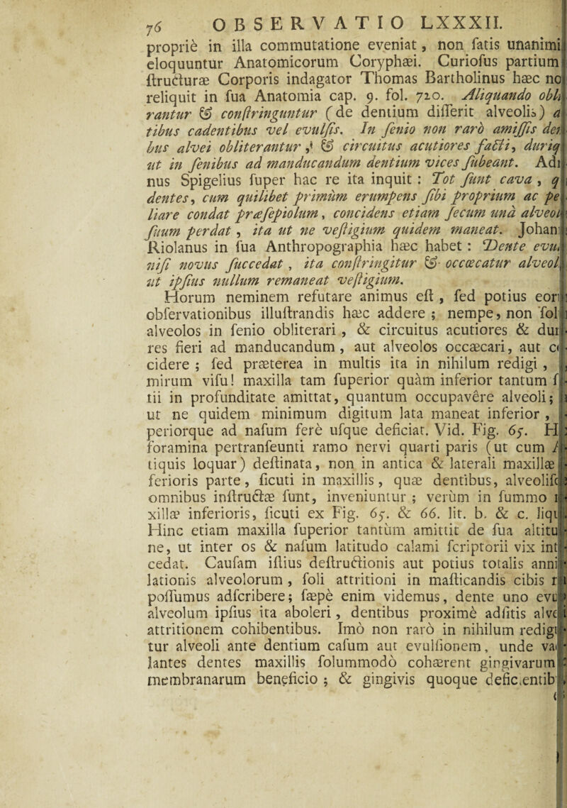 proprie in illa commutatione eveniat, non fatis unanimi eloquuntur Anatomicorum Coryphaei. Curiofus partium ftrudurae Corporis indagator Thomas Bartholinus haec no reliquit in fua Anatomia cap. 9. fol. 720. Aliquando obii rantur & confringuntur (de dentium dilTerit alveolis) tibus cadentibus vel evulfis. In fenio non raro amiffis dei bus alvei obiit er antur & circuitus acutiores falli, duriq ut in fenibus ad manducandum dentium vices Jubeant. Adi nus Spigelius fuper hac re ita inquit : Tot fiunt cava , q dentes, cum quilibet primum erumpens fibi proprium ac pe liare condat prafiepiolum, concidens etiam fecum una alveoi fuum perdat , ita ut ne veftigium quidem maneat. Joham Riolanus in fua Anthropographia haec habet : Dente eviu nifi novus fuccedat , ita confringitur occoecatur alveoi ut ipfius nullum remaneat veftigium. Horum neminem refutare animus eft , fed potius eori obfervationibus illuftrandis heec addere; nempe, non‘fol alveolos in fenio obliterari , & circuitus acutiores & dur res fieri ad manducandum, aut alveolos occaecari, aut a cidere ; fed praeterea in multis ita in nihilum redigi , mirum vifu! maxilla tam fuperior quam inferior tantum f tii in profunditate amittat, quantum occupavere alveoli; ut ne quidem minimum digitum lata maneat inferior , periorque ad nafum fere ufque deficiat. Vid. Fig. 65. H foramina pertranfeunti ramo nervi quarti paris (ut cum 1 tiquis loquar) deftinata, non in antica & laterali maxillae ferioris parte, ficuti in maxillis, qure dentibus, alveolifcb omnibus inftruftae funt, inveniuntur ; verum in fummo 1 xillae inferioris, ficuti ex Fig. 6y. & 66. Iit. b. & c. Jiqt Hinc etiam maxilla fuperior tantum amittit de fua altitu ne, ut inter os & nafum latitudo calami fcriptorii vix int cedat. Caufam iflius deftruftionis aut potius totalis anni lationis alveolorum , foli attritioni in mafticandis cibis r poflumus adfcribere; faepe enim videmus, dente uno evti « « • /• ® 1 1 * •» • y * • * alveolum ipfius ita aboleri, dentibus proxime adfitis alve attritionem cohibentibus. Imo non raro in nihilum redigi tur alveoli ante dentium cafum aut evuifionem, unde va< lantes dentes maxillis folummodo cohaerent gingivarum membranarum beneficio ; & gingivis quoque defic.entib )