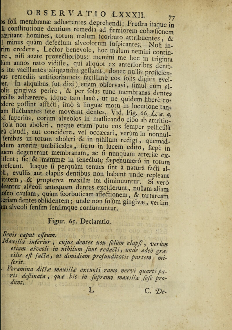 OBSERVATIO LXXXII. 77 » foli membranas adhaerentes deprehendi: Fruftra itaque ia h conititutione dentium remedia ad firmiorem cohaefionem rseritant hotnints, totum malum ficorbuto attribuentes de 1 minus quam defeftum alveolorum fufpicantes! Noli’in- rim credere , Ledior benevole, hoc malum nemini contin¬ ge , mfi mtate proveftioribus: memini me hoc in triginta lum annos nato vidifie, qui aliquot ex anterioribus denti- is ita vacillantes aliquandiu geftarat, donec nullis proficien- ius remediis antifcorbuticis facillime eos folis digitis evel- et. In aliquibus (ut dixi) etiam obfervavi, fimut cum al- olis gingivas perire , & per folas tunc membranas dentes txillis adhaerere, idque tam laxe, ut ne quidem libere co¬ gere poflint afflifti, imo a linguae motu in locutione tan- am fluctuantes fiefe moveant dentes. Vid. Fig. 66. L. a a xi fuperius, eorum alveolos in maflicando cibo ab attritio- fola non aboleri, neque etiam puto eos femper pellicula ea claudi, aut concidere, vel occaecari, verum in nonnuf- fenibus in totum aboleri & in nihilum redigi, quemad- idum arteriae umbilicales, foetu in lucem edito, fepe in uem degenerant membranam, ac fi nunquam arteriae ex¬ uent; fic & mammae in feneftute faepenumero in totum irefcunt. Itaque fi perquim tenues fint a natura fafti al- )li, evulfis aut elapfis dentibus non habent unde repleant itatem, & propterea maxillae ita diminuuntur. Si vero leantur alveoli antequam dentes exciderunt, nullam aliam lofco caufam, quam feorbuticam afteftionem, & tartaream ceriam dentes obfidentem; unde non folum gingivm, verum im alveoli fenfim fenfimque confumuntur. Figur. Declaratio. Senis caput ojfeum. Maxilla inferior , cujus dentes non foliim elapji, verum etiam alveoli in nihilum funt r edaci i, unde adeo gra¬ cilis eft facta t ut dimidiam profunditatis partem mi- ferit. , ' • Foramina diclac maxillae exeunti ramo nervi quarti pa¬ ris dejiinata , qua hic in fupremo maxilla fefe pro¬ dunt. T ‘  . • L C. T)e•