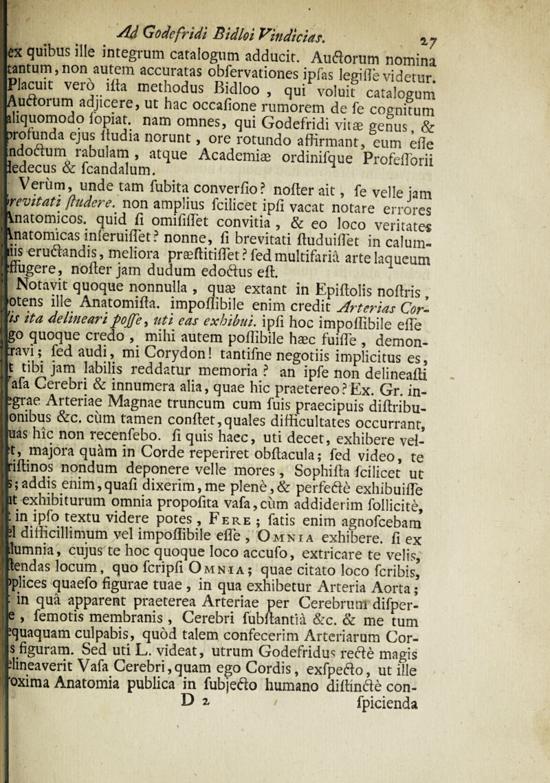 ex quibus ille integrum catalogum adducit. Auflorum nomina tantum,non autem accuratas obfervationes ipfas legilfe videtur Placuit vero ifta methodus Bidloo , qui voluit catalogum Auftoium adjicere, ut hac occafione rumorem de fe cognitum aliquomodo fopiat. nam omnes, qui Godefridi vitae genus & 5j !a 3 C U|S *.u^ia norunt: > ore rotundo affirmant, eum effe indoftum rabulam , atque Academiae ordinifque Profefforii ^edecus & fcandalum. ^ Verum unde tam fubita converfio? nofter ait, fe velle jam revitati /fudere. non amplius fcilicet ipfi vacat notare errores Anatomicos, quid fi omifilfet convitia , & eo loco veritates Anatomicas lnleruiffet? nonne, fi brevitati ftuduilTet in calum- Ius erudandis, meliora prseftitiflet? fed multifaria arte laqueum nugere, nofter jam dudum edoftus eft. Notavit quoque nonnulla , quai extant in Epiftolis noftris otens ille Anatomifta. impoflibile enim credit Arterias Cor- is ita delineari pojje, uti eas exhibui, ipfi hoc impoflibile efte go quoque credo , mihi autem poflibile haec fuifle , demon- travi; fed audi, mi Corydon! tantifne negotiis implicitus es, t tilM jam labilis reddatur memoria ? an ipfe non delineafti afa Cerebri & innumera alia, quae hic praetereo?Ex. Gr. in- ;grae Arteriae Magnae truncum cum fuis praecipuis diftribu- onibus &c. cum tamen conftet,quales difficultates occurrant, uas hic non recenfebo. fi quis haec, uti decet, exhibere vel¬ it, majora quam in Corde reperiret obftacula; fed video, te riftinos nondum deponere velle mores, Sophifta fcilicet ut s; addis enim, quafi dixerim, me plene, & perfe&e exhibuifle it exhibiturum omnia propofita vafa,ciim addiderim follicite, textu videre potes, Fere ; fatis enim agnofcebam •I difficillimum vel impoflibile efle , Omnia exhibere, fi ex ilumnia, cujugte hoc quoque loco accufo, extricare te velis, tendas locum, quo fcripfi. Omnia; quae citato loco fcribis, )plices quaefo figurae tuae , in qua exhibetur Arteria Aorta; : in qua apparent praeterea Arteriae per Cerebrum difper- , femotis membranis , Cerebri fubftantia &c. & me tum iquaquam culpabis, quod talem confecerim Arteriarum Cor- s figuram. Sed uti L. videat, utrum Godefridus recfe magis dineaverit Vafa Cerebri,quam ego Cordis, exfpefto, ut ille 'oxima Anatomia publica in fubjefto humano diftinfte con- D r 1 fpicienda
